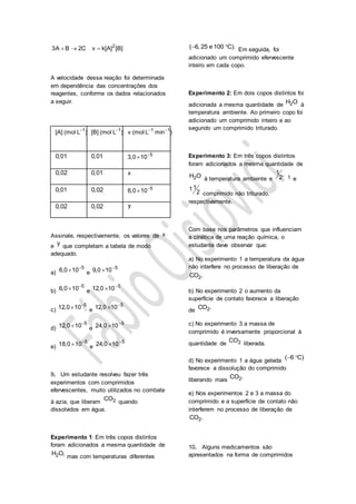 2
3A B 2C v k[A] [B]  
A velocidade dessa reação foi determinada
em dependência das concentrações dos
reagentes, conforme os dados relacionados
a seguir.
1
[A] (mol L ) 1
[B] (mol L ) 1 1
v (mol L min ) 
0,01 0,01 5
3,0 10

0,02 0,01 x
0,01 0,02 5
6,0 10

0,02 0,02 y
Assinale, respectivamente, os valores de x
e y que completam a tabela de modo
adequado.
a)
5
6,0 10
 e
5
9,0 10

b)
5
6,0 10
 e
5
12,0 10

c)
5
12,0 10
 e
5
12,0 10

d)
5
12,0 10
 e
5
24,0 10

e)
5
18,0 10
 e
5
24,0 10

9. Um estudante resolveu fazer três
experimentos com comprimidos
efervescentes, muito utilizados no combate
à azia, que liberam 2CO
quando
dissolvidos em água.
Experimento 1: Em três copos distintos
foram adicionados a mesma quantidade de
2H O,
mas com temperaturas diferentes
( 6, 25 e 100 C).  Em seguida, foi
adicionado um comprimido efervescente
inteiro em cada copo.
Experimento 2: Em dois copos distintos foi
adicionada a mesma quantidade de 2H O à
temperatura ambiente. Ao primeiro copo foi
adicionado um comprimido inteiro e ao
segundo um comprimido triturado.
Experimento 3: Em três copos distintos
foram adicionados a mesma quantidade de
2H O à temperatura ambiente e
1 ,
2 1 e
11
2 comprimido não triturado,
respectivamente.
Com base nos parâmetros que influenciam
a cinética de uma reação química, o
estudante deve observar que:
a) No experimento 1 a temperatura da água
não interfere no processo de liberação de
2CO .
b) No experimento 2 o aumento da
superfície de contato favorece a liberação
de 2CO .
c) No experimento 3 a massa de
comprimido é inversamente proporcional à
quantidade de 2CO
liberada.
d) No experimento 1 a água gelada
( 6 C) 
favorece a dissolução do comprimido
liberando mais 2CO .
e) Nos experimentos 2 e 3 a massa do
comprimido e a superfície de contato não
interferem no processo de liberação de
2CO .
10. Alguns medicamentos são
apresentados na forma de comprimidos
 