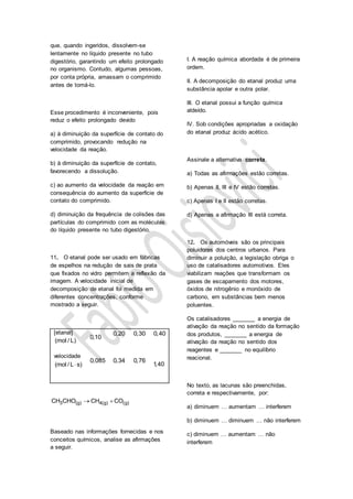 que, quando ingeridos, dissolvem-se
lentamente no líquido presente no tubo
digestório, garantindo um efeito prolongado
no organismo. Contudo, algumas pessoas,
por conta própria, amassam o comprimido
antes de tomá-lo.
Esse procedimento é inconveniente, pois
reduz o efeito prolongado devido
a) à diminuição da superfície de contato do
comprimido, provocando redução na
velocidade da reação.
b) à diminuição da superfície de contato,
favorecendo a dissolução.
c) ao aumento da velocidade da reação em
consequência do aumento da superfície de
contato do comprimido.
d) diminuição da frequência de colisões das
partículas do comprimido com as moléculas
do líquido presente no tubo digestório.
11. O etanal pode ser usado em fábricas
de espelhos na redução de sais de prata
que fixados no vidro permitem a reflexão da
imagem. A velocidade inicial de
decomposição de etanal foi medida em
diferentes concentrações, conforme
mostrado a seguir.
[etanal]
(mol / L)
0,10
0,20 0,30 0,40
velocidade
(mol / L s)
0,085 0,34 0,76
1,40
3 (g) 4(g) (g)CH CHO CH CO 
Baseado nas informações fornecidas e nos
conceitos químicos, analise as afirmações
a seguir.
I. A reação química abordada é de primeira
ordem.
II. A decomposição do etanal produz uma
substância apolar e outra polar.
III. O etanal possui a função química
aldeído.
IV. Sob condições apropriadas a oxidação
do etanal produz ácido acético.
Assinale a alternativa correta.
a) Todas as afirmações estão corretas.
b) Apenas II, III e IV estão corretas.
c) Apenas I e II estão corretas.
d) Apenas a afirmação III está correta.
12. Os automóveis são os principais
poluidores dos centros urbanos. Para
diminuir a poluição, a legislação obriga o
uso de catalisadores automotivos. Eles
viabilizam reações que transformam os
gases de escapamento dos motores,
óxidos de nitrogênio e monóxido de
carbono, em substâncias bem menos
poluentes.
Os catalisadores _______ a energia de
ativação da reação no sentido da formação
dos produtos, _______ a energia de
ativação da reação no sentido dos
reagentes e _______ no equilíbrio
reacional.
No texto, as lacunas são preenchidas,
correta e respectivamente, por:
a) diminuem … aumentam … interferem
b) diminuem … diminuem … não interferem
c) diminuem … aumentam … não
interferem
 