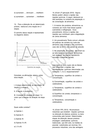 d) aumentam … diminuem … interferem
e) aumentam … aumentam … interferem
13. Para a obtenção de um determinado
produto, realiza-se uma reação em 2
etapas.
O caminho dessa reação é representado
no diagrama abaixo.
Considere as afirmações abaixo, sobre
essa reação.
I. A etapa determinante da velocidade da
reação é a etapa 2.
II. A reação é exotérmica.
III. A energia de ativação da etapa 1 é
maior que a energia de ativação da etapa
2.
Quais estão corretas?
a) Apenas I.
b) Apenas II.
c) Apenas III.
d) Apenas II e III.
e) I, II e III.
14. (Enem 2ª aplicação 2010) Alguns
fatores podem alterar a rapidez das
reações químicas. A seguir, destacam-se
três exemplos no contexto da preparação e
da conservação de alimentos:
1. A maioria dos produtos alimentícios se
conserva por muito mais tempo quando
submetidos à refrigeração. Esse
procedimento diminui a rapidez das
reações que contribuem para a degradação
de certos alimentos.
2. Um procedimento muito comum utilizado
em práticas de culinária é o corte dos
alimentos para acelerar o seu cozimento,
caso não se tenha uma panela de pressão.
3. Na preparação de iogurtes, adicionam-se
ao leite bactérias produtoras de enzimas
que aceleram as reações envolvendo
açúcares e proteínas lácteas.
Com base no texto, quais são os fatores
que influenciam a rapidez das
transformações químicas relacionadas aos
exemplos 1, 2 e 3, respectivamente?
a) Temperatura, superfície de contato e
concentração.
b) Concentração, superfície de contato e
catalisadores.
c) Temperatura, superfície de contato e
catalisadores.
d) Superfície de contato, temperatura e
concentração.
e) Temperatura, concentração e
catalisadores.
15. (Enem PPL 2013) Há processos
industriais que envolvem reações químicas
na obtenção de diversos produtos ou bens
consumidos pelo homem. Determinadas
etapas de obtenção desses produtos
empregam catalisadores químicos
tradicionais, que têm sido, na medida do
possível, substituídos por enzimas. Em
processos industriais, uma das vantagens
 