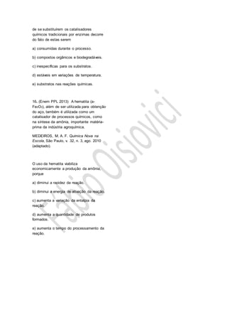 de se substituírem os catalisadores
químicos tradicionais por enzimas decorre
do fato de estas serem
a) consumidas durante o processo.
b) compostos orgânicos e biodegradáveis.
c) inespecíficas para os substratos.
d) estáveis em variações de temperatura.
e) substratos nas reações químicas.
16. (Enem PPL 2013) A hematita (a-
Fe2O3), além de ser utilizada para obtenção
do aço, também é utilizada como um
catalisador de processos químicos, como
na síntese da amônia, importante matéria-
prima da indústria agroquímica.
MEDEIROS, M. A. F. Química Nova na
Escola, São Paulo, v. 32, n. 3, ago. 2010
(adaptado).
O uso da hematita viabiliza
economicamente a produção da amônia,
porque
a) diminui a rapidez da reação.
b) diminui a energia de ativação da reação.
c) aumenta a variação da entalpia da
reação.
d) aumenta a quantidade de produtos
formados.
e) aumenta o tempo do processamento da
reação.
 