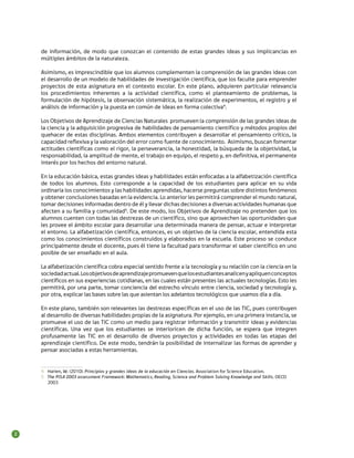 de información, de modo que conozcan el contenido de estas grandes ideas y sus implicancias en
múltiples ámbitos de la naturaleza.
Asimismo, es imprescindible que los alumnos complementen la comprensión de las grandes ideas con
el desarrollo de un modelo de habilidades de investigación científica, que los faculte para emprender
proyectos de esta asignatura en el contexto escolar. En este plano, adquieren particular relevancia
los procedimientos inherentes a la actividad científica, como el planteamiento de problemas, la
formulación de hipótesis, la observación sistemática, la realización de experimentos, el registro y el
análisis de información y la puesta en común de ideas en forma colectiva4.
Los Objetivos de Aprendizaje de Ciencias Naturales promueven la comprensión de las grandes ideas de
la ciencia y la adquisición progresiva de habilidades de pensamiento científico y métodos propios del
quehacer de estas disciplinas. Ambos elementos contribuyen a desarrollar el pensamiento crítico, la
capacidad reflexiva y la valoración del error como fuente de conocimiento. Asimismo, buscan fomentar
actitudes científicas como el rigor, la perseverancia, la honestidad, la búsqueda de la objetividad, la
responsabilidad, la amplitud de mente, el trabajo en equipo, el respeto y, en definitiva, el permanente
interés por los hechos del entorno natural.
En la educación básica, estas grandes ideas y habilidades están enfocadas a la alfabetización científica
de todos los alumnos. Esto corresponde a la capacidad de los estudiantes para aplicar en su vida
ordinaria los conocimientos y las habilidades aprendidas, hacerse preguntas sobre distintos fenómenos
y obtener conclusiones basadas en la evidencia. Lo anterior les permitirá comprender el mundo natural,
tomar decisiones informadas dentro de él y llevar dichas decisiones a diversas actividades humanas que
afecten a su familia y comunidad5. De este modo, los Objetivos de Aprendizaje no pretenden que los
alumnos cuenten con todas las destrezas de un científico, sino que aprovechen las oportunidades que
les provee el ámbito escolar para desarrollar una determinada manera de pensar, actuar e interpretar
el entorno. La alfabetización científica, entonces, es un objetivo de la ciencia escolar, entendida esta
como los conocimientos científicos construidos y elaborados en la escuela. Este proceso se conduce
principalmente desde el docente, pues él tiene la facultad para transformar el saber científico en uno
posible de ser enseñado en el aula.
La alfabetización científica cobra especial sentido frente a la tecnología y su relación con la ciencia en la
sociedad actual. Los objetivos de aprendizaje promueven que los estudiantes analicen y apliquen conceptos
científicos en sus experiencias cotidianas, en las cuales están presentes las actuales tecnologías. Esto les
permitirá, por una parte, tomar conciencia del estrecho vínculo entre ciencia, sociedad y tecnología y,
por otra, explicar las bases sobre las que asientan los adelantos tecnológicos que usamos día a día.
En este plano, también son relevantes las destrezas específicas en el uso de las TIC, pues contribuyen
al desarrollo de diversas habilidades propias de la asignatura. Por ejemplo, en una primera instancia, se
promueve el uso de las TIC como un medio para registrar información y transmitir ideas y evidencias
científicas. Una vez que los estudiantes se interioricen de dicha función, se espera que integren
profusamente las TIC en el desarrollo de diversos proyectos y actividades en todas las etapas del
aprendizaje científico. De este modo, tendrán la posibilidad de internalizar las formas de aprender y
pensar asociadas a estas herramientas.

4	 Harlen, W. (2010). Principios y grandes ideas de la educación en Ciencias. Association for Science Education.
5	 The PISA 2003 assessment Framework: Mathematics, Reading, Science and Problem Solving Knowledge and Skills. OECD
2003

2

 