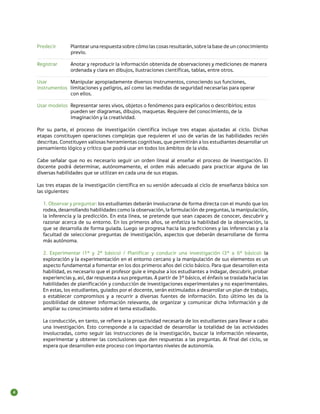 Predecir 	

Plantear una respuesta sobre cómo las cosas resultarán, sobre la base de un conocimiento
previo.

Registrar 	
	

Anotar y reproducir la información obtenida de observaciones y mediciones de manera
ordenada y clara en dibujos, ilustraciones científicas, tablas, entre otros.

Usar 	
Manipular apropiadamente diversos instrumentos, conociendo sus funciones,
instrumentos	 limitaciones y peligros, así como las medidas de seguridad necesarias para operar
	
con ellos.
Usar modelos 	Representar seres vivos, objetos o fenómenos para explicarlos o describirlos; estos
	
pueden ser diagramas, dibujos, maquetas. Requiere del conocimiento, de la
	
imaginación y la creatividad.
Por su parte, el proceso de investigación científica incluye tres etapas ajustadas al ciclo. Dichas
etapas constituyen operaciones complejas que requieren el uso de varias de las habilidades recién
descritas. Constituyen valiosas herramientas cognitivas, que permitirán a los estudiantes desarrollar un
pensamiento lógico y crítico que podrá usar en todos los ámbitos de la vida.
Cabe señalar que no es necesario seguir un orden lineal al enseñar el proceso de investigación. El
docente podrá determinar, autónomamente, el orden más adecuado para practicar alguna de las
diversas habilidades que se utilizan en cada una de sus etapas.
Las tres etapas de la investigación científica en su versión adecuada al ciclo de enseñanza básica son
las siguientes:
1. Observar y preguntar: los estudiantes deberán involucrarse de forma directa con el mundo que los
rodea, desarrollando habilidades como la observación, la formulación de preguntas, la manipulación,
la inferencia y la predicción. En esta línea, se pretende que sean capaces de conocer, descubrir y
razonar acerca de su entorno. En los primeros años, se enfatiza la habilidad de la observación, la
que se desarrolla de forma guiada. Luego se progresa hacia las predicciones y las inferencias y a la
facultad de seleccionar preguntas de investigación, aspectos que deberán desarrollarse de forma
más autónoma.
2. Experimentar (1º y 2º básico) / Planificar y conducir una investigación (3º a 6º básico): la
exploración y la experimentación en el entorno cercano y la manipulación de sus elementos es un
aspecto fundamental a fomentar en los dos primeros años del ciclo básico. Para que desarrollen esta
habilidad, es necesario que el profesor guie e impulse a los estudiantes a indagar, descubrir, probar
experiencias y, así, dar respuesta a sus preguntas. A partir de 3° básico, el énfasis se traslada hacia las
habilidades de planificación y conducción de investigaciones experimentales y no experimentales.
En estas, los estudiantes, guiados por el docente, serán estimulados a desarrollar un plan de trabajo,
a establecer compromisos y a recurrir a diversas fuentes de información. Esto último les da la
posibilidad de obtener información relevante, de organizar y comunicar dicha información y de
ampliar su conocimiento sobre el tema estudiado.
La conducción, en tanto, se refiere a la proactividad necesaria de los estudiantes para llevar a cabo
una investigación. Esto corresponde a la capacidad de desarrollar la totalidad de las actividades
involucradas, como seguir las instrucciones de la investigación, buscar la información relevante,
experimentar y obtener las conclusiones que den respuestas a las preguntas. Al final del ciclo, se
espera que desarrollen este proceso con importantes niveles de autonomía.

4

 