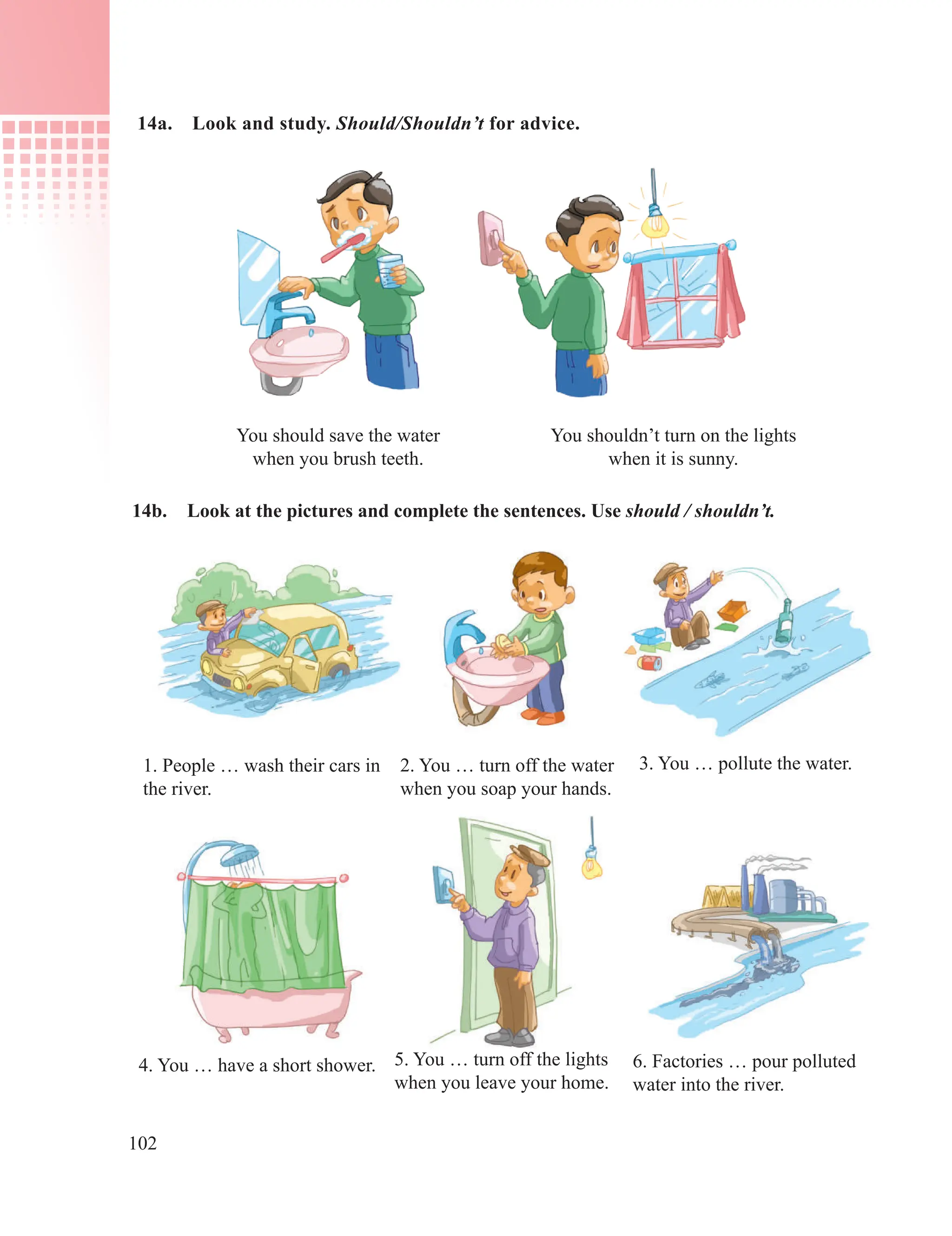102
14b. Look at the pictures and complete the sentences. Use should / shouldn’t.
1. People … wash their cars in
the river.
2. You … turn off the water
when you soap your hands.
3. You … pollute the water.
4. You … have a short shower. 5. You … turn off the lights
when you leave your home.
6. Factories … pour polluted
water into the river.
You shouldn’t turn on the lights
when it is sunny.
You should save the water
when you brush teeth.
14a. Look and study. Should/Shouldn’t for advice.
 