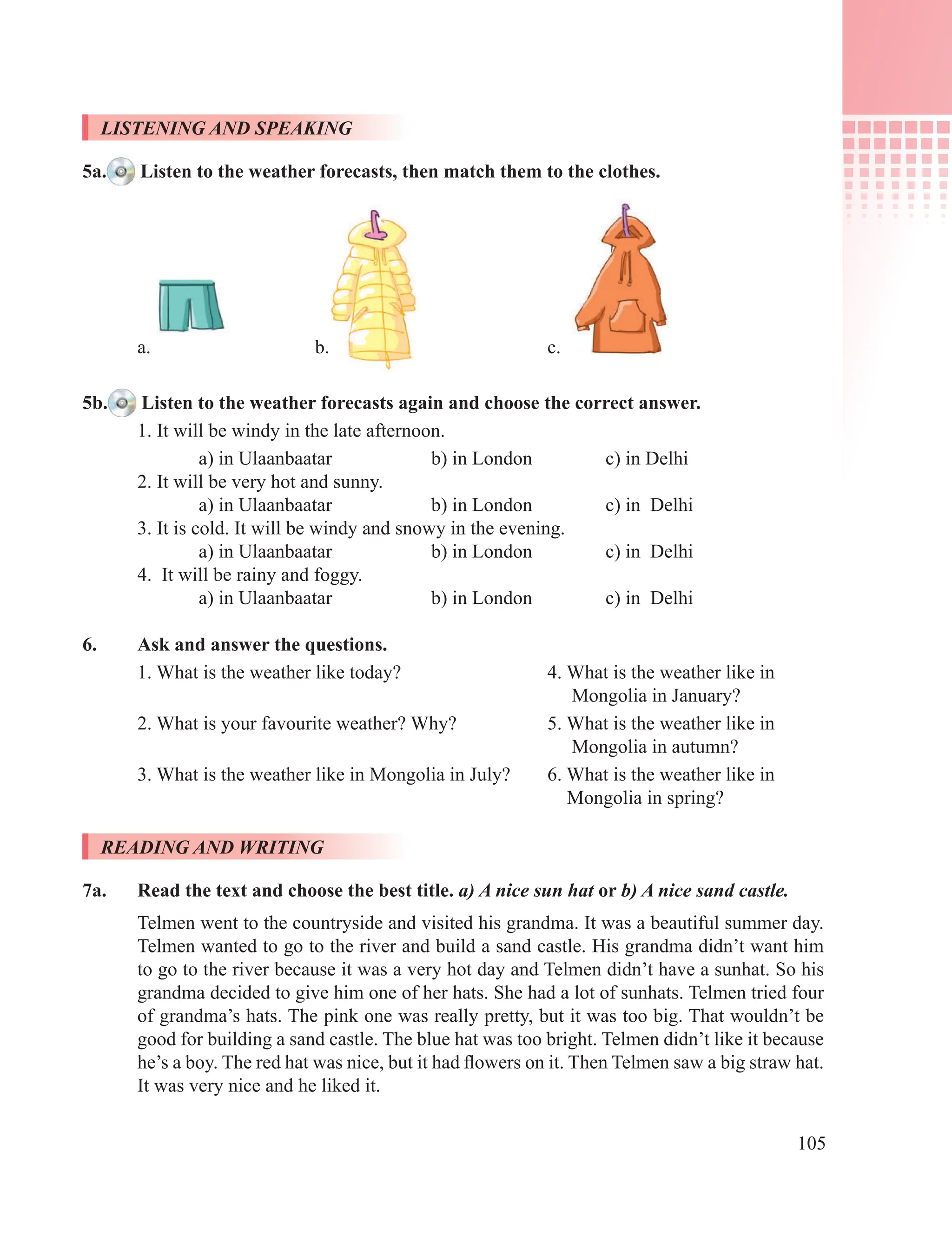 105
LISTENING AND SPEAKING
5a. Listen to the weather forecasts, then match them to the clothes.
a. b. c.
5b. Listen to the weather forecasts again and choose the correct answer.
1. It will be windy in the late afternoon.
a) in Ulaanbaatar b) in London c) in Delhi
2. It will be very hot and sunny.
a) in Ulaanbaatar b) in London c) in Delhi
3. It is cold. It will be windy and snowy in the evening.
a) in Ulaanbaatar b) in London c) in Delhi
4. It will be rainy and foggy.
a) in Ulaanbaatar b) in London c) in Delhi
6. Ask and answer the questions.
1. What is the weather like today? 4. What is the weather like in
Mongolia in January?
2. What is your favourite weather? Why? 5. What is the weather like in
Mongolia in autumn?
3. What is the weather like in Mongolia in July? 6. What is the weather like in
Mongolia in spring?
READING AND WRITING
7a. Read the text and choose the best title. a) A nice sun hat or b) A nice sand castle.
Telmen went to the countryside and visited his grandma. It was a beautiful summer day.
Telmen wanted to go to the river and build a sand castle. His grandma didn’t want him
to go to the river because it was a very hot day and Telmen didn’t have a sunhat. So his
grandma decided to give him one of her hats. She had a lot of sunhats. Telmen tried four
of grandma’s hats. The pink one was really pretty, but it was too big. That wouldn’t be
good for building a sand castle. The blue hat was too bright. Telmen didn’t like it because
he’s a boy. The red hat was nice, but it had flowers on it. Then Telmen saw a big straw hat.
It was very nice and he liked it.
 