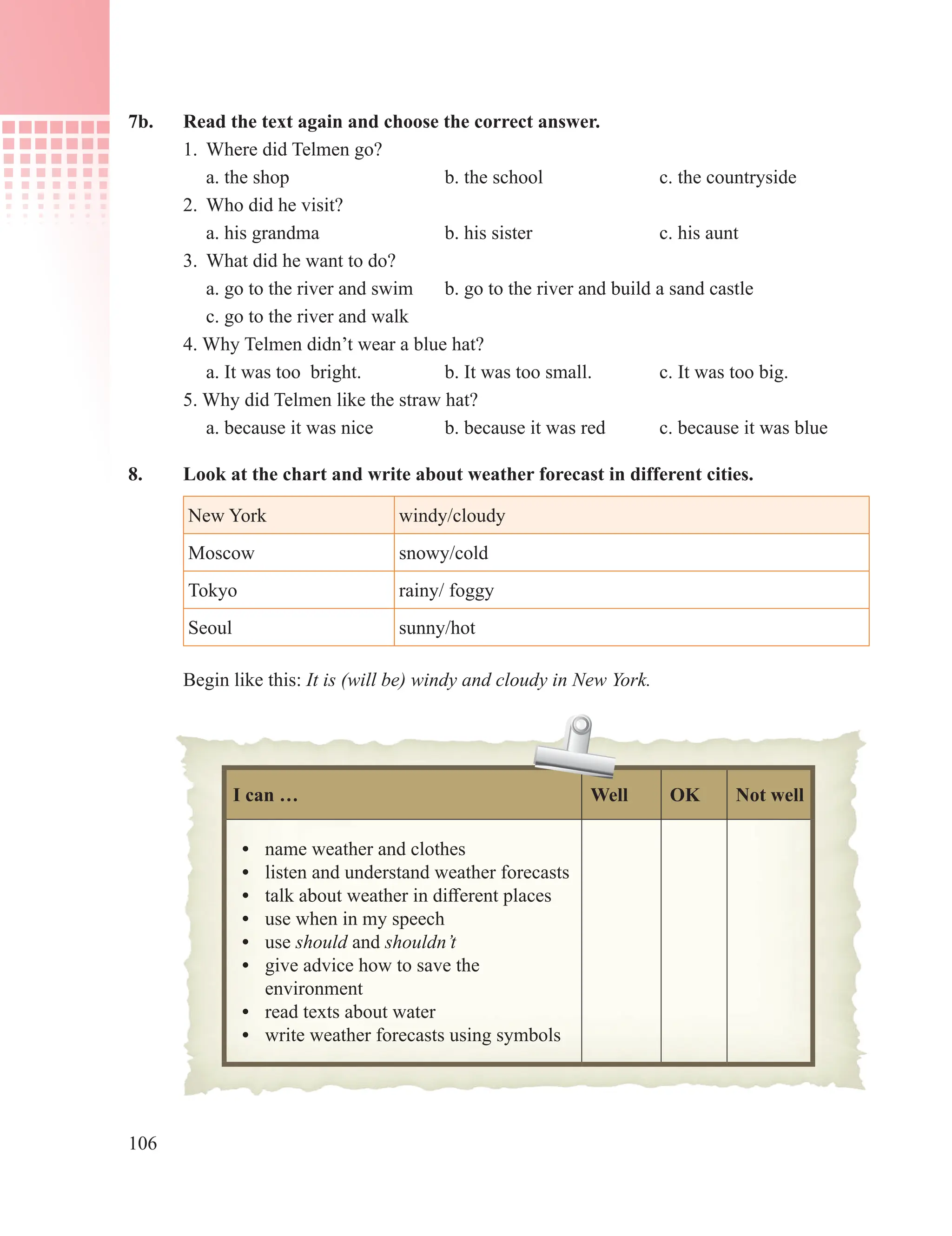 106
7b. Read the text again and choose the correct answer.
1. Where did Telmen go?
a. the shop b. the school c. the countryside
2. Who did he visit?
a. his grandma b. his sister c. his aunt
3. What did he want to do?
a. go to the river and swim b. go to the river and build a sand castle
c. go to the river and walk
4. Why Telmen didn’t wear a blue hat?
a. It was too bright. b. It was too small. c. It was too big.
5. Why did Telmen like the straw hat?
a. because it was nice b. because it was red c. because it was blue
8. Look at the chart and write about weather forecast in different cities.
New York windy/cloudy
Moscow snowy/cold
Tokyo rainy/ foggy
Seoul sunny/hot
Begin like this: It is (will be) windy and cloudy in New York.
I can … Well OK Not well
• name weather and clothes
• listen and understand weather forecasts
• talk about weather in different places
• use when in my speech
• use should and shouldn’t
• give advice how to save the
environment
• read texts about water
• write weather forecasts using symbols
 