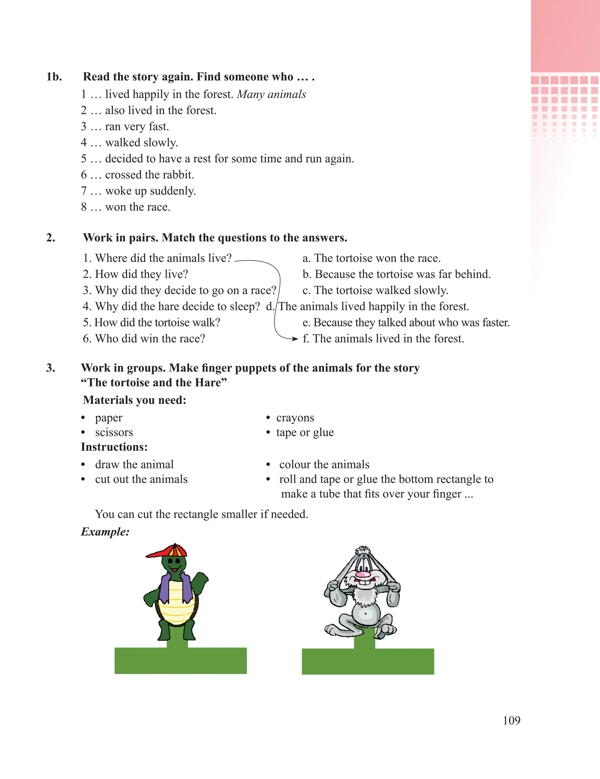 109
1b. Read the story again. Find someone who … .
1 … lived happily in the forest. Many animals
2 … also lived in the forest.
3 … ran very fast.
4 … walked slowly.
5 … decided to have a rest for some time and run again.
6 … crossed the rabbit.
7 … woke up suddenly.
8 … won the race.
2. Work in pairs. Match the questions to the answers.
1. Where did the animals live? a. The tortoise won the race.
2. How did they live? b. Because the tortoise was far behind.
3. Why did they decide to go on a race? c. The tortoise walked slowly.
4. Why did the hare decide to sleep? d. The animals lived happily in the forest.
5. How did the tortoise walk? e. Because they talked about who was faster.
6. Who did win the race? f. The animals lived in the forest.
3. Work in groups. Make finger puppets of the animals for the story
“The tortoise and the Hare”
Materials you need:
• paper • crayons
• scissors • tape or glue
Instructions:
• draw the animal • colour the animals
• cut out the animals • roll and tape or glue the bottom rectangle to
make a tube that fits over your finger ...
You can cut the rectangle smaller if needed.
Example:
 