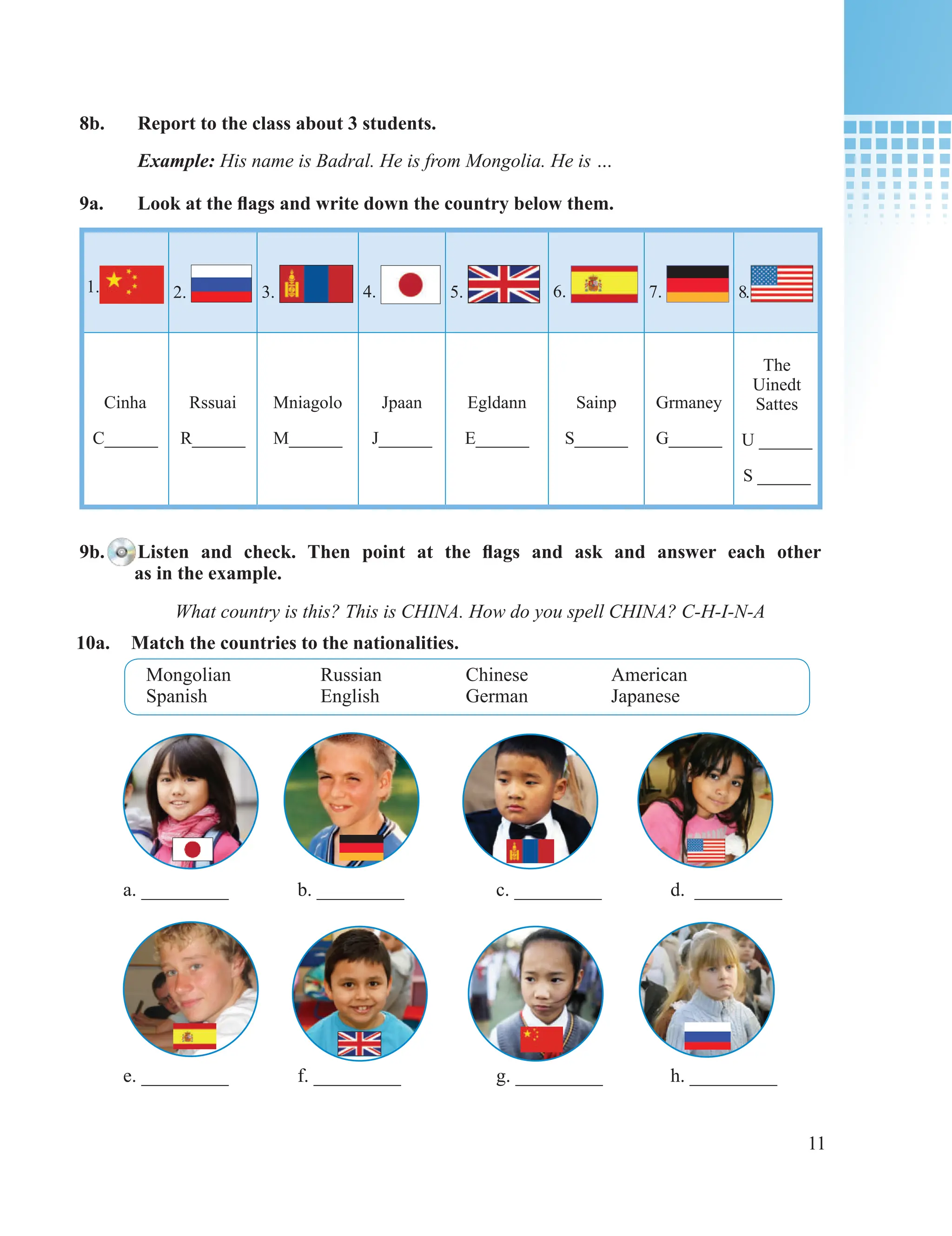11
8b. Report to the class about 3 students.
Example: His name is Badral. He is from Mongolia. He is …
9a. Look at the flags and write down the country below them.
1. 2. 3. 4. 5. 6. 7. 8.
Cinha
C______
Rssuai
R______
Mniagolo
M______
Jpaan
J______
Egldann
E______
Sainp
S______
Grmaney
G______
The
Uinedt
Sattes
U ______
S ______
9b. Listen and check. Then point at the flags and ask and answer each other
as in the example.
a. _________ b. _________ c. _________ d. _________
e. _________ f. _________ g. _________ h. _________
10a. Match the countries to the nationalities.
What country is this? This is CHINA. How do you spell CHINA? C-H-I-N-A
Mongolian Russian Chinese American
Spanish English German Japanese
 