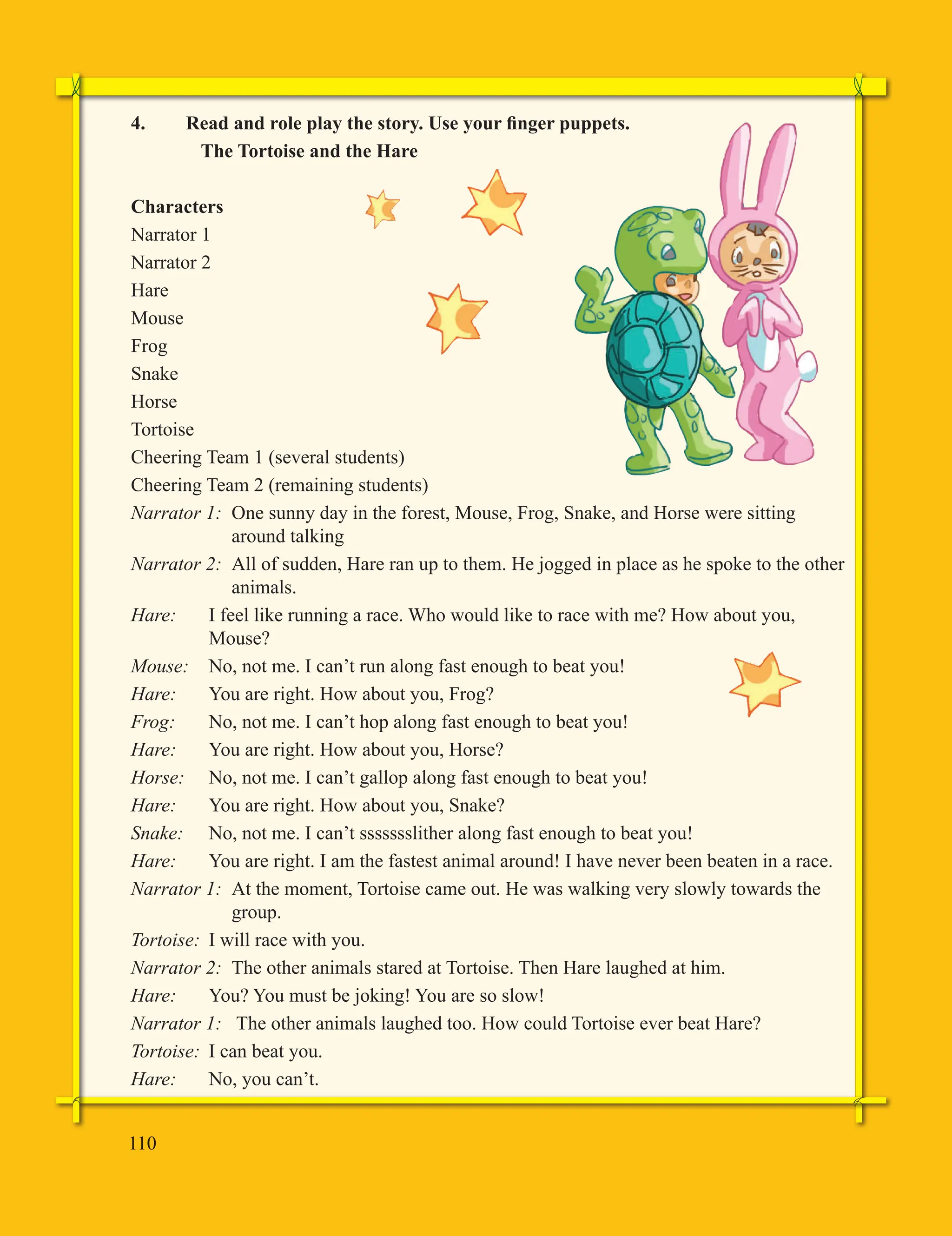 110
4. Read and role play the story. Use your finger puppets.
The Tortoise and the Hare
Characters
Narrator 1
Narrator 2
Hare
Mouse
Frog
Snake
Horse
Tortoise
Cheering Team 1 (several students)
Cheering Team 2 (remaining students)
Narrator 1: One sunny day in the forest, Mouse, Frog, Snake, and Horse were sitting
around talking
Narrator 2: All of sudden, Hare ran up to them. He jogged in place as he spoke to the other
animals.
Hare: I feel like running a race. Who would like to race with me? How about you,
Mouse?
Mouse: No, not me. I can’t run along fast enough to beat you!
Hare: You are right. How about you, Frog?
Frog: No, not me. I can’t hop along fast enough to beat you!
Hare: You are right. How about you, Horse?
Horse: No, not me. I can’t gallop along fast enough to beat you!
Hare: You are right. How about you, Snake?
Snake: No, not me. I can’t ssssssslither along fast enough to beat you!
Hare: You are right. I am the fastest animal around! I have never been beaten in a race.
Narrator 1: At the moment, Tortoise came out. He was walking very slowly towards the
group.
Tortoise: I will race with you.
Narrator 2: The other animals stared at Tortoise. Then Hare laughed at him.
Hare: You? You must be joking! You are so slow!
Narrator 1: The other animals laughed too. How could Tortoise ever beat Hare?
Tortoise: I can beat you.
Hare: No, you can’t.
 