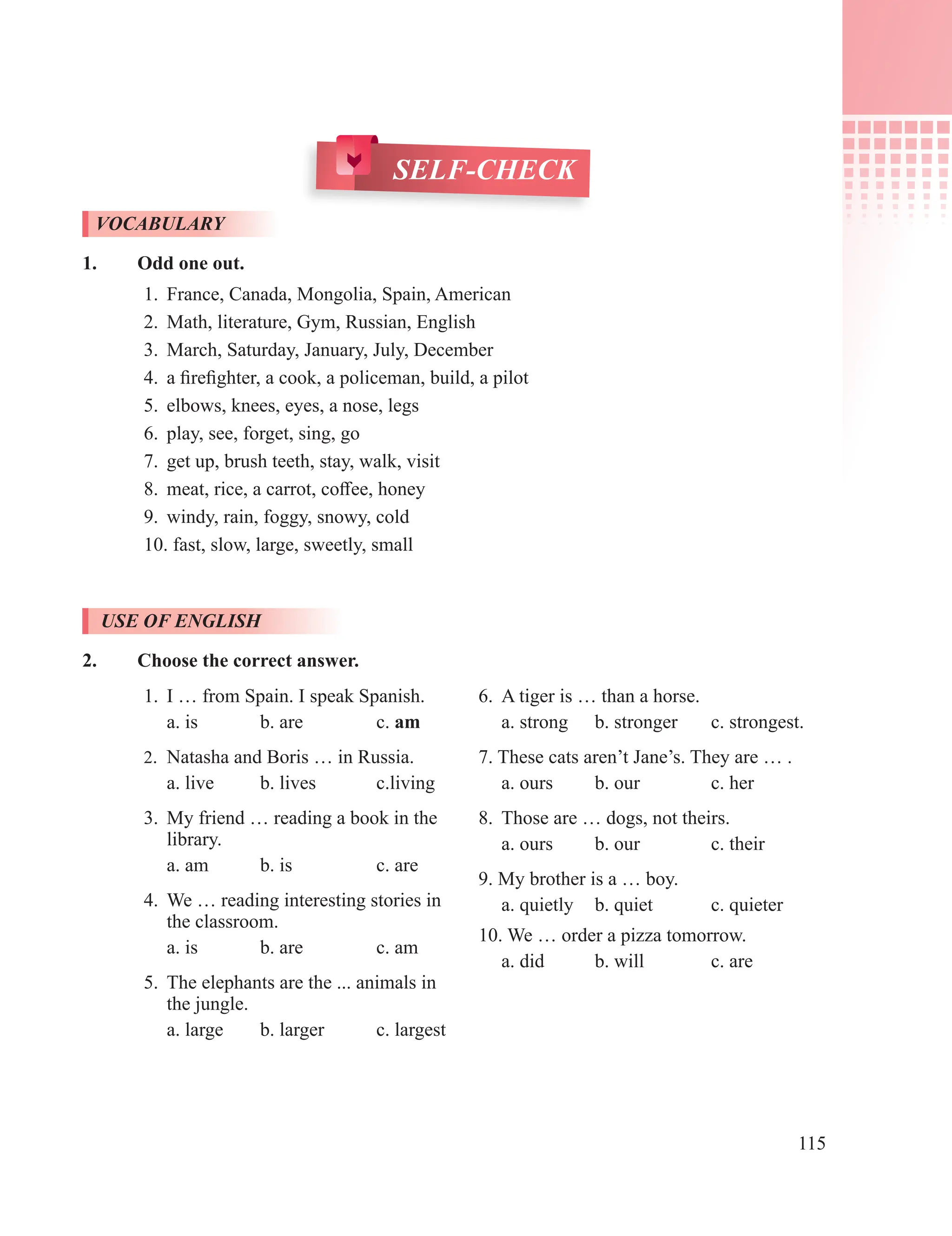115
SELF-CHECK
VOCABULARY
1. Odd one out.
1. France, Canada, Mongolia, Spain, American
2. Math, literature, Gym, Russian, English
3. March, Saturday, January, July, December
4. a firefighter, a cook, a policeman, build, a pilot
5. elbows, knees, eyes, a nose, legs
6. play, see, forget, sing, go
7. get up, brush teeth, stay, walk, visit
8. meat, rice, a carrot, coffee, honey
9. windy, rain, foggy, snowy, cold
10. fast, slow, large, sweetly, small
USE OF ENGLISH
2. Choose the correct answer.
1. I … from Spain. I speak Spanish.
a. is b. are c. am
2. Natasha and Boris … in Russia.
a. live b. lives c.living
3. My friend … reading a book in the
library.
a. am b. is c. are
4. We … reading interesting stories in
the classroom.
a. is b. are c. am
5. The elephants are the ... animals in
the jungle.
a. large b. larger c. largest
6. A tiger is … than a horse.
a. strong b. stronger c. strongest.
7. These cats aren’t Jane’s. They are … .
a. ours b. our c. her
8. Those are … dogs, not theirs.
a. ours b. our c. their
9. My brother is a … boy.
a. quietly b. quiet c. quieter
10. We … order a pizza tomorrow.
a. did b. will c. are
 