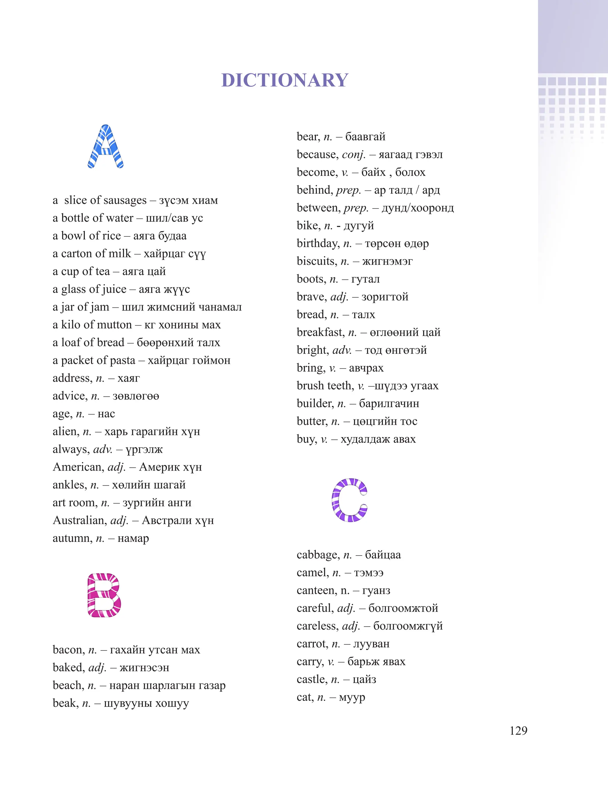 129
DICTIONARY
a slice of sausages – зүсэм хиам
a bottle of water – шил/сав ус
a bowl of rice – аяга будаа
a carton of milk – хайрцаг сүү
a cup of tea – аяга цай
a glass of juice – аяга жүүс
a jar of jam – шил жимсний чанамал
a kilo of mutton – кг хонины мах
a loaf of bread – бөөрөнхий талх
a packet of pasta – хайрцаг гоймон
address, n. – хаяг
advice, n. – зөвлөгөө
age, n. – нас
alien, n. – харь гарагийн хүн
always, adv. – үргэлж
American, adj. – Америк хүн
ankles, n. – хөлийн шагай
art room, n. – зургийн анги
Australian, adj. – Австрали хүн
autumn, n. – намар
bacon, n. – гахайн утсан мах
baked, adj. – жигнэсэн
beach, n. – наран шарлагын газар
beak, n. – шувууны хошуу
bear, n. – баавгай
because, conj. – яагаад гэвэл
become, v. – байх , болох
behind, prep. – ар талд / ард
between, prep. – дунд/хооронд
bike, n. - дугуй
birthday, n. – төрсөн өдөр
biscuits, n. – жигнэмэг
boots, n. – гутал
brave, adj. – зоригтой
bread, n. – талх
breakfast, n. – өглөөний цай
bright, adv. – тод өнгөтэй
bring, v. – авчрах
brush teeth, v. –шүдээ угаах
builder, n. – барилгачин
butter, n. – цөцгийн тос
buy, v. – худалдаж авах
cabbage, n. – байцаа
camel, n. – тэмээ
canteen, n. – гуанз
careful, adj. – болгоомжтой
careless, adj. – болгоомжгүй
carrot, n. – лууван
carry, v. – барьж явах
castle, n. – цайз
cat, n. – муур
 