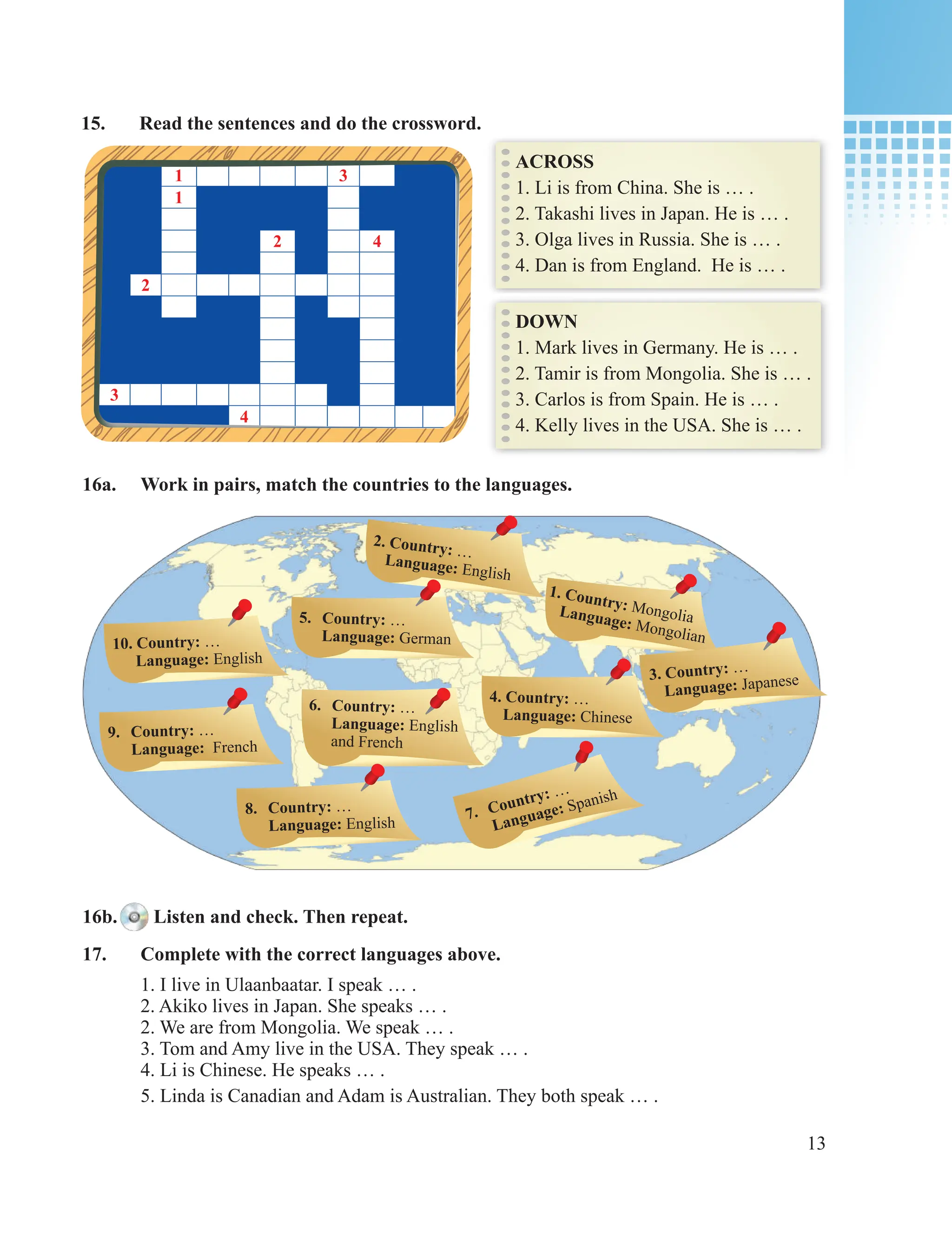 13
15. Read the sentences and do the crossword.
ACROSS
1. Li is from China. She is … .
2. Takashi lives in Japan. He is … .
3. Olga lives in Russia. She is … .
4. Dan is from England. He is … .
DOWN
1. Mark lives in Germany. He is … .
2. Tamir is from Mongolia. She is … .
3. Carlos is from Spain. He is … .
4. Kelly lives in the USA. She is … .
1 3
1
2 4
2
3
4
16a. Work in pairs, match the countries to the languages.
2. Country: …
Language: English
1. Country: Mongolia
Language: Mongolian
3. Country: …
Language: Japanese
4. Country: …
Language: Chinese
5. Country: …
Language: German
7. Country: …
Language: Spanish
6. Country: …
Language: English
and French
8. Country: …
Language: English
9. Country: …
Language: French
10. Country: …
Language: English
16b. Listen and check. Then repeat.
17. Complete with the correct languages above.
1. I live in Ulaanbaatar. I speak … .
2. Akiko lives in Japan. She speaks … .
2. We are from Mongolia. We speak … .
3. Tom and Amy live in the USA. They speak … .
4. Li is Chinese. He speaks … .
5. Linda is Canadian and Adam is Australian. They both speak … .
 