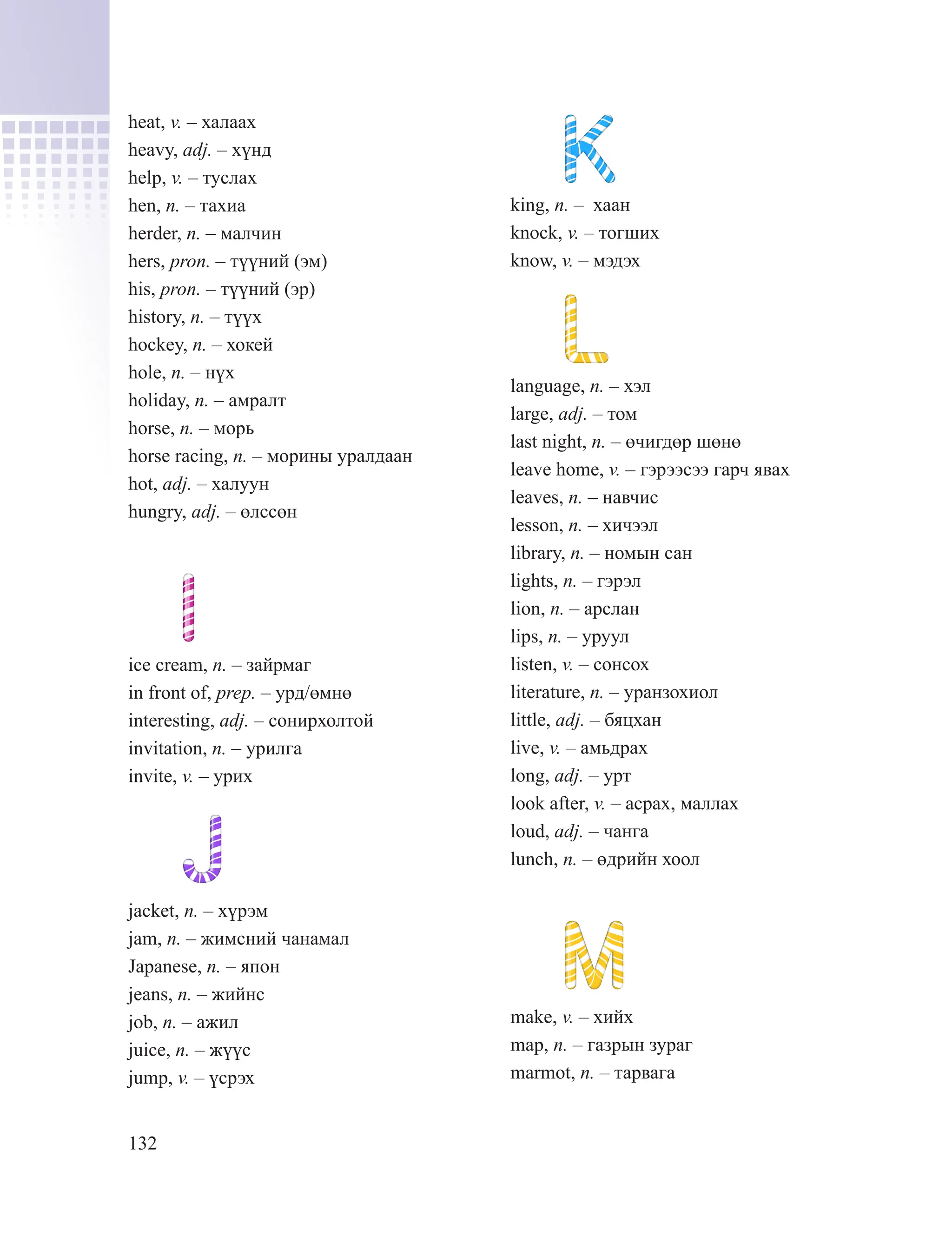 132
heat, v. – халаах
heavy, adj. – хүнд
help, v. – туслах
hen, n. – тахиа
herder, n. – малчин
hers, pron. – түүний (эм)
his, pron. – түүний (эр)
history, n. – түүх
hockey, n. – хокей
hole, n. – нүх
holiday, n. – амралт
horse, n. – морь
horse racing, n. – морины уралдаан
hot, adj. – халуун
hungry, adj. – өлссөн
ice cream, n. – зайрмаг
in front of, prep. – урд/өмнө
interesting, adj. – сонирхолтой
invitation, n. – урилга
invite, v. – урих
jacket, n. – хүрэм
jam, n. – жимсний чанамал
Japanese, n. – япон
jeans, n. – жийнс
job, n. – ажил
juice, n. – жүүс
jump, v. – үсрэх
king, n. – хаан
knock, v. – тогших
know, v. – мэдэх
language, n. – хэл
large, adj. – том
last night, n. – өчигдөр шөнө
leave home, v. – гэрээсээ гарч явах
leaves, n. – навчис
lesson, n. – хичээл
library, n. – номын сан
lights, n. – гэрэл
lion, n. – арслан
lips, n. – уруул
listen, v. – сонсох
literature, n. – уранзохиол
little, adj. – бяцхан
live, v. – амьдрах
long, adj. – урт
look after, v. – асрах, маллах
loud, adj. – чанга
lunch, n. – өдрийн хоол
make, v. – хийх
map, n. – газрын зураг
marmot, n. – тарвага
 