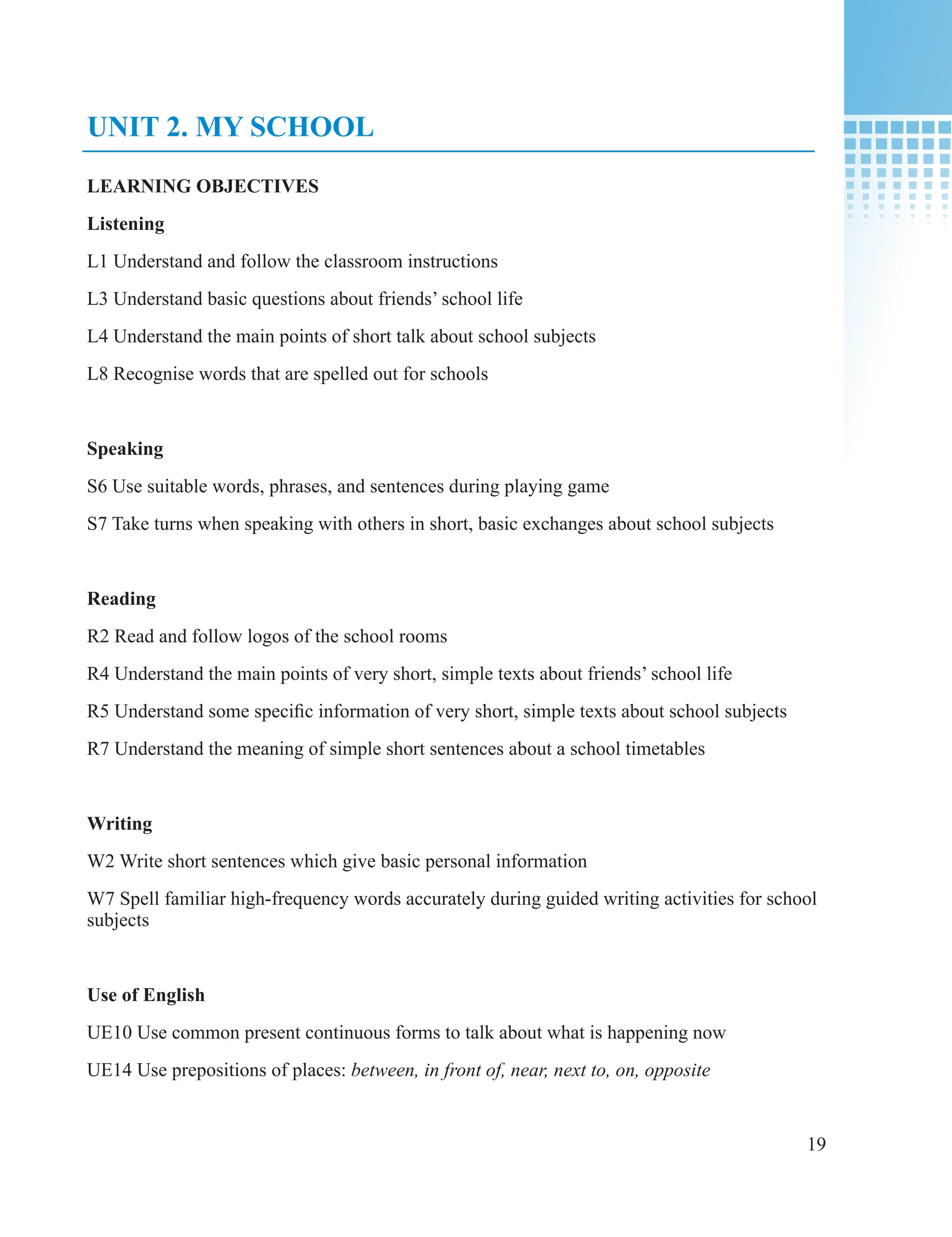 19
UNIT 2. MY SCHOOL
LEARNING OBJECTIVES
Listening
L1 Understand and follow the classroom instructions
L3 Understand basic questions about friends’ school life
L4 Understand the main points of short talk about school subjects
L8 Recognise words that are spelled out for schools
Speaking
S6 Use suitable words, phrases, and sentences during playing game
S7 Take turns when speaking with others in short, basic exchanges about school subjects
Reading
R2 Read and follow logos of the school rooms
R4 Understand the main points of very short, simple texts about friends’ school life
R5 Understand some specific information of very short, simple texts about school subjects
R7 Understand the meaning of simple short sentences about a school timetables
Writing
W2 Write short sentences which give basic personal information
W7 Spell familiar high-frequency words accurately during guided writing activities for school
subjects
Use of English
UE10 Use common present continuous forms to talk about what is happening now
UE14 Use prepositions of places: between, in front of, near, next to, on, opposite
 