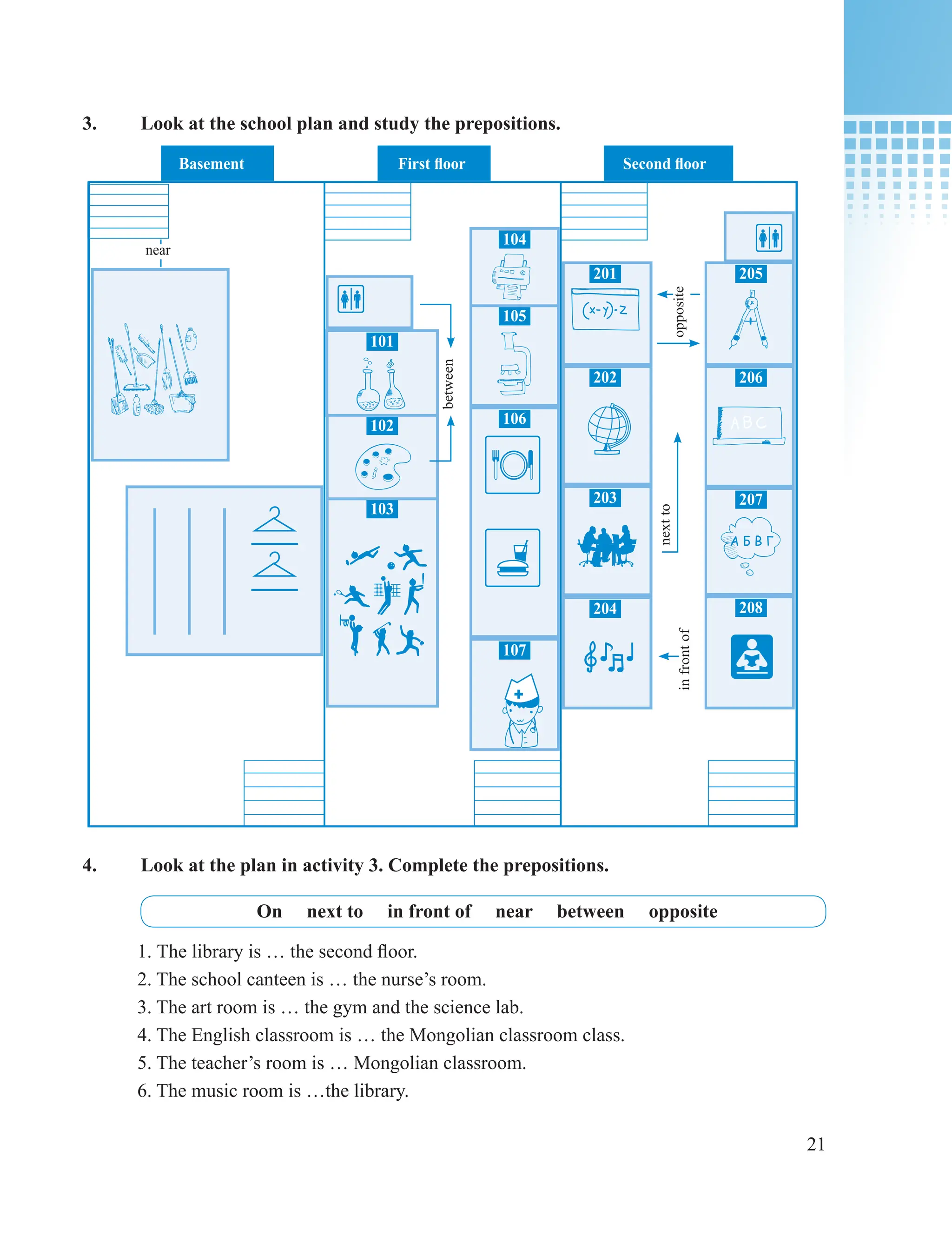 21
201
202
203
204
205
206
207
208
101
102
103
104
105
106
107
Basement First floor Second floor
between
near
opposite
in
front
of
next
to
3. Look at the school plan and study the prepositions.
4. Look at the plan in activity 3. Complete the prepositions.
On next to in front of near between opposite
1. The library is … the second floor.
2. The school canteen is … the nurse’s room.
3. The art room is … the gym and the science lab.
4. The English classroom is … the Mongolian classroom class.
5. The teacher’s room is … Mongolian classroom.
6. The music room is …the library.
 