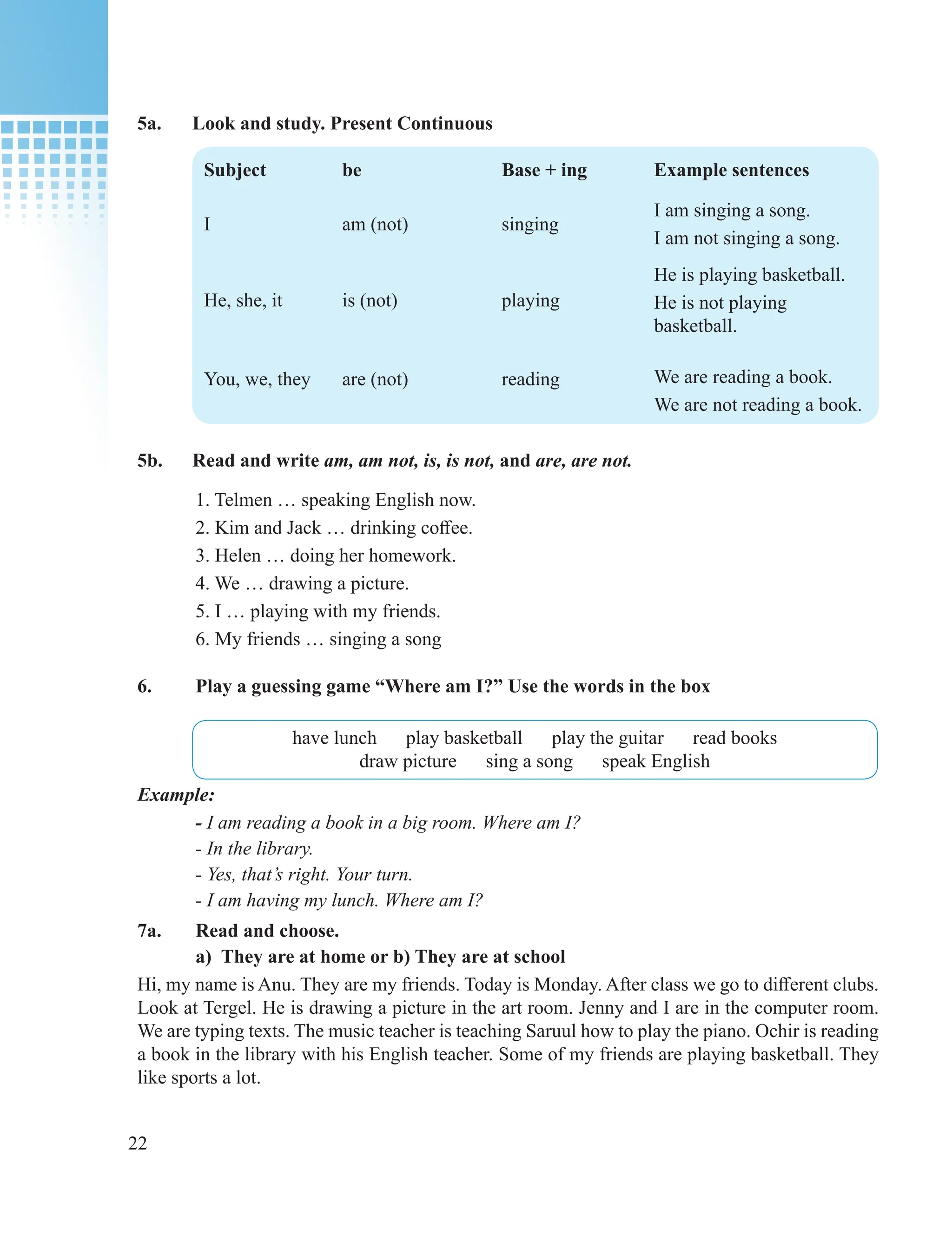 22
5a. Look and study. Present Continuous
Subject be Base + ing Example sentences
I am (not) singing
I am singing a song.
I am not singing a song.
He, she, it
You, we, they
is (not)
are (not)
playing
reading
He is playing basketball.
He is not playing
basketball.
We are reading a book.
We are not reading a book.
5b. Read and write am, am not, is, is not, and are, are not.
1. Telmen … speaking English now.
2. Kim and Jack … drinking coffee.
3. Helen … doing her homework.
4. We … drawing a picture.
5. I … playing with my friends.
6. My friends … singing a song
6. Play a guessing game “Where am I?” Use the words in the box
have lunch play basketball play the guitar read books
draw picture sing a song speak English
Example:
- I am reading a book in a big room. Where am I?
- In the library.
- Yes, that’s right. Your turn.
- I am having my lunch. Where am I?
7a. Read and choose.
а) They are at home or b) They are at school
Hi, my name is Anu. They are my friends. Today is Monday. After class we go to different clubs.
Look at Tergel. He is drawing a picture in the art room. Jenny and I are in the computer room.
We are typing texts. The music teacher is teaching Saruul how to play the piano. Ochir is reading
a book in the library with his English teacher. Some of my friends are playing basketball. They
like sports a lot.
 
