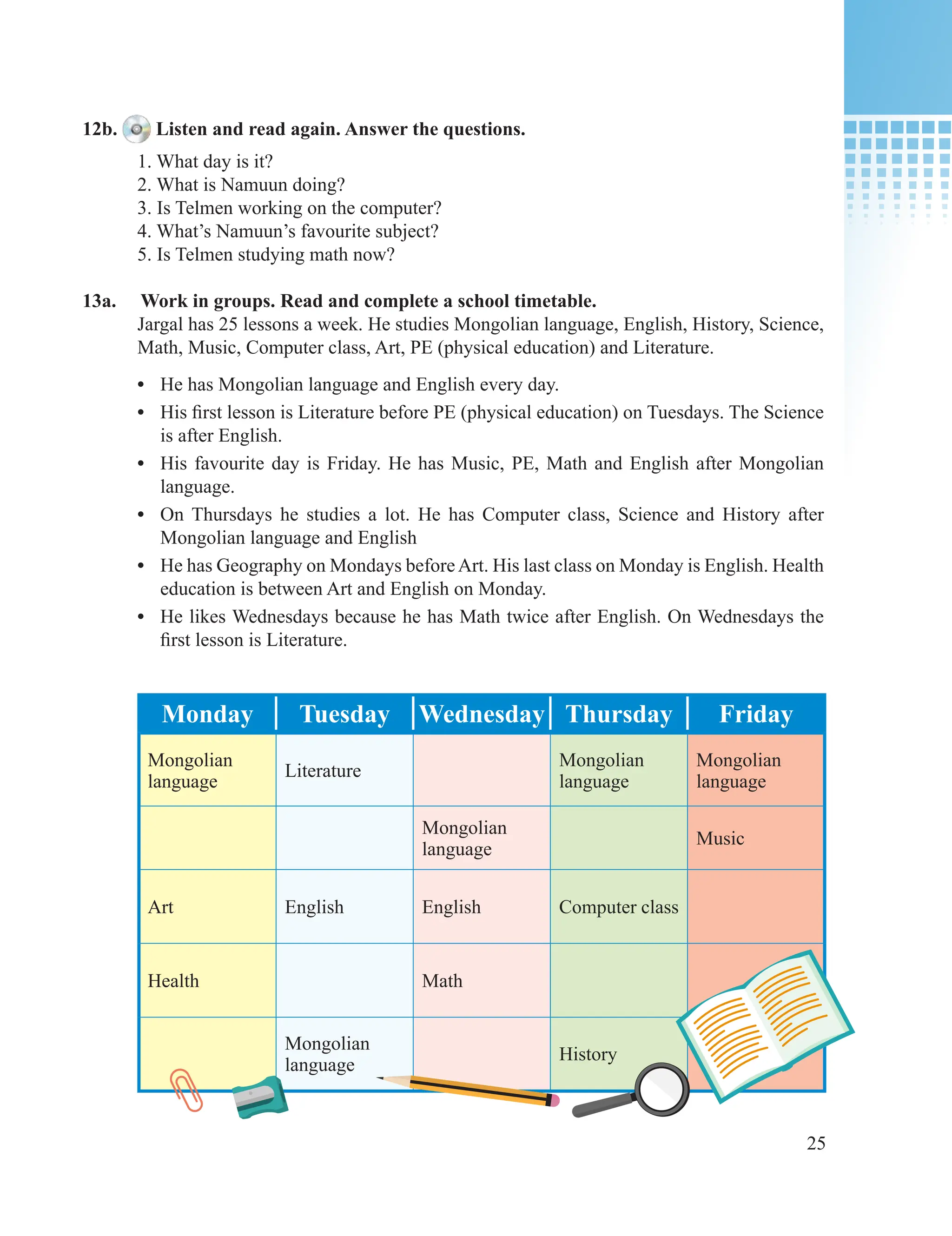 25
12b. Listen and read again. Answer the questions.
1. What day is it?
2. What is Namuun doing?
3. Is Telmen working on the computer?
4. What’s Namuun’s favourite subject?
5. Is Telmen studying math now?
13a. Work in groups. Read and complete a school timetable.
Jargal has 25 lessons a week. He studies Mongolian language, English, History, Science,
Math, Music, Computer class, Art, PE (physical education) and Literature.
• He has Mongolian language and English every day.
• His first lesson is Literature before PE (physical education) on Tuesdays. The Science
is after English.
• His favourite day is Friday. He has Music, PE, Math and English after Mongolian
language.
• On Thursdays he studies a lot. He has Computer class, Science and History after
Mongolian language and English
• He has Geography on Mondays beforeArt. His last class on Monday is English. Health
education is between Art and English on Monday.
• He likes Wednesdays because he has Math twice after English. On Wednesdays the
first lesson is Literature.
Monday Tuesday Wednesday Thursday Friday
Mongolian
language
Literature
Mongolian
language
Mongolian
language
Mongolian
language
Music
Art English English Computer class
Health Math
Mongolian
language
History
 