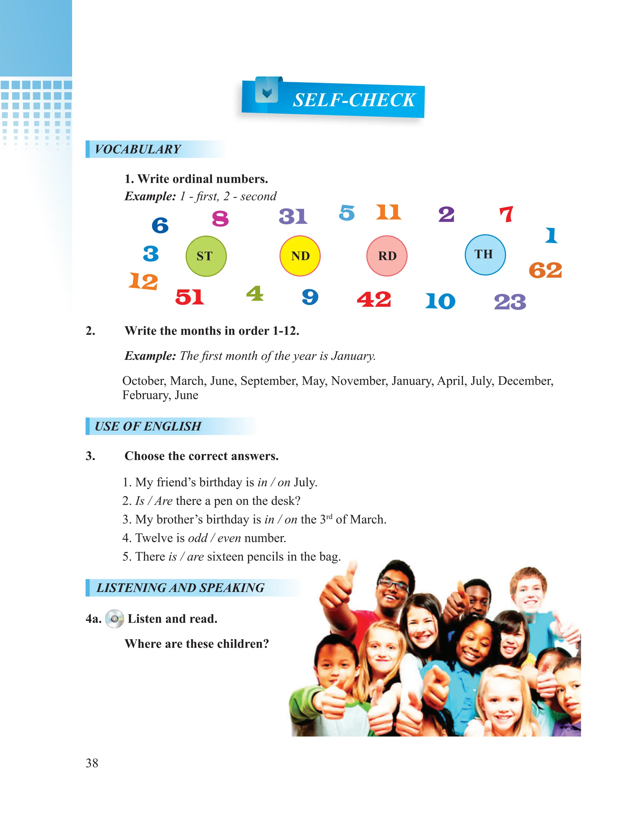 38
SELF-CHECK
VOCABULARY
1. Write ordinal numbers.
Example: 1 - first, 2 - second
2. Write the months in order 1-12.
Example: The first month of the year is January.
October, March, June, September, May, November, January, April, July, December,
February, June
USE OF ENGLISH
3. Choose the correct answers.
1. My friend’s birthday is in / on July.
2. Is / Are there a pen on the desk?
3. My brother’s birthday is in / on the 3rd
of March.
4. Twelve is odd / even number.
5. There is / are sixteen pencils in the bag.
LISTENING AND SPEAKING
4a. Listen and read.
Where are these children?
ST
1
ND RD
2
TH
12
11
31
42
51 23
3
62
4
8 5
9
7
6
10
 