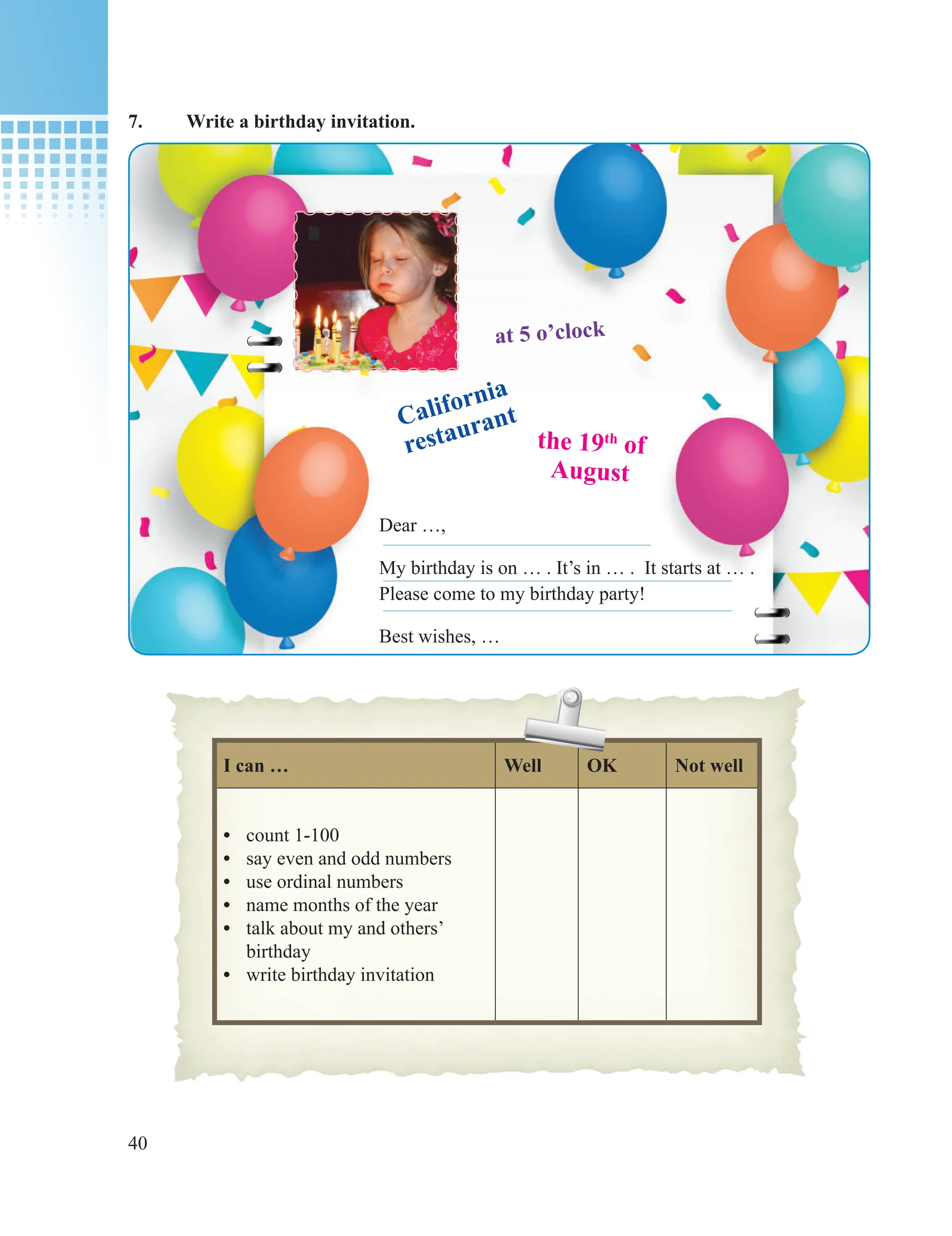40
7. Write a birthday invitation.
I can … Well OK Not well
• count 1-100
• say even and odd numbers
• use ordinal numbers
• name months of the year
• talk about my and others’
birthday
• write birthday invitation
at 5 o’clock
California
restaurant
the 19th
of
August
Dear …,
My birthday is on … . It’s in … . It starts at … .
Please come to my birthday party!
Best wishes, …
 