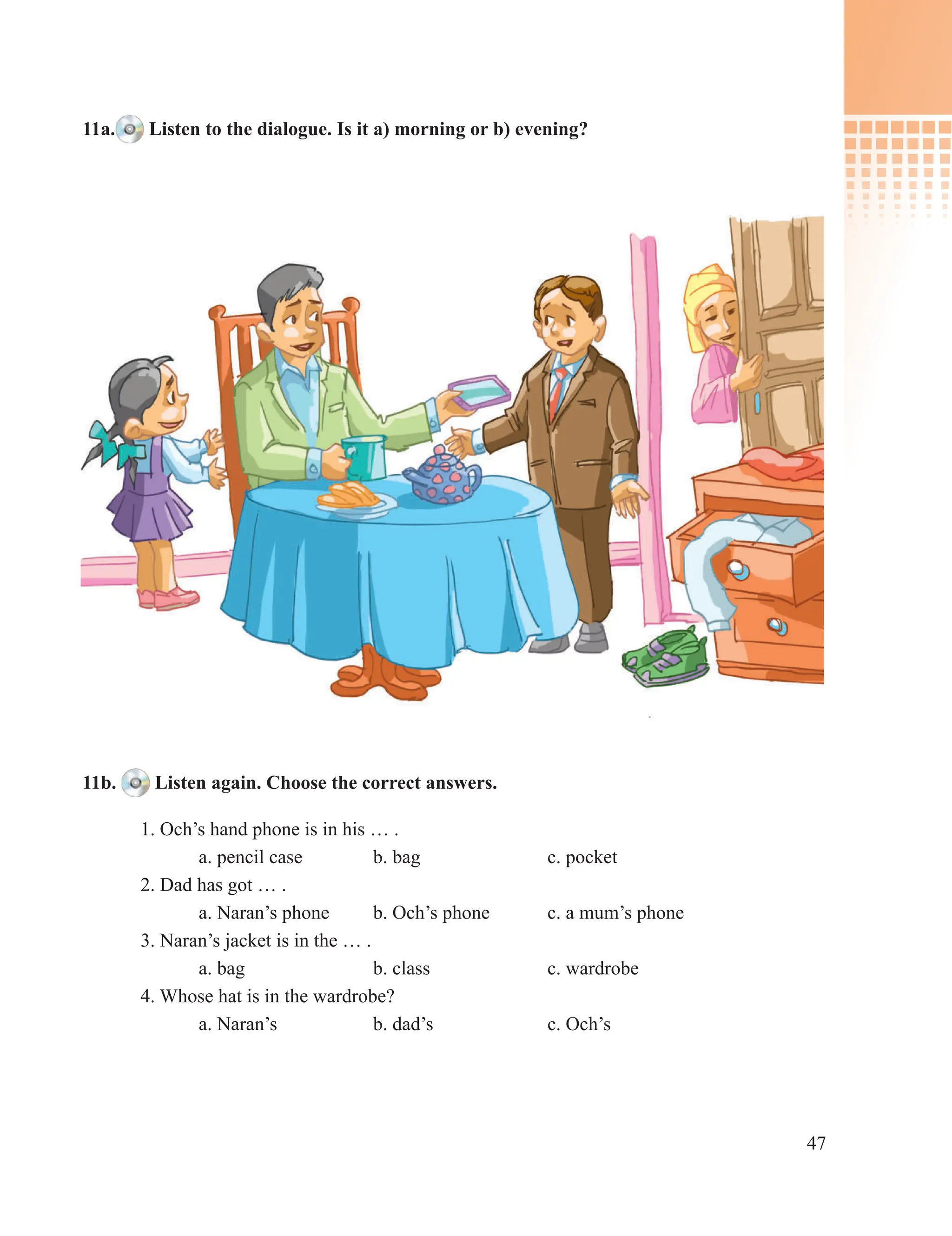 47
11a. Listen to the dialogue. Is it a) morning or b) evening?
11b. Listen again. Choose the correct answers.
1. Och’s hand phone is in his … .
a. pencil case b. bag с. pocket
2. Dad has got … .
a. Naran’s phone b. Och’s phone c. a mum’s phone
3. Naran’s jacket is in the … .
a. bag b. class c. wardrobe
4. Whose hat is in the wardrobe?
a. Naran’s b. dad’s c. Och’s
 