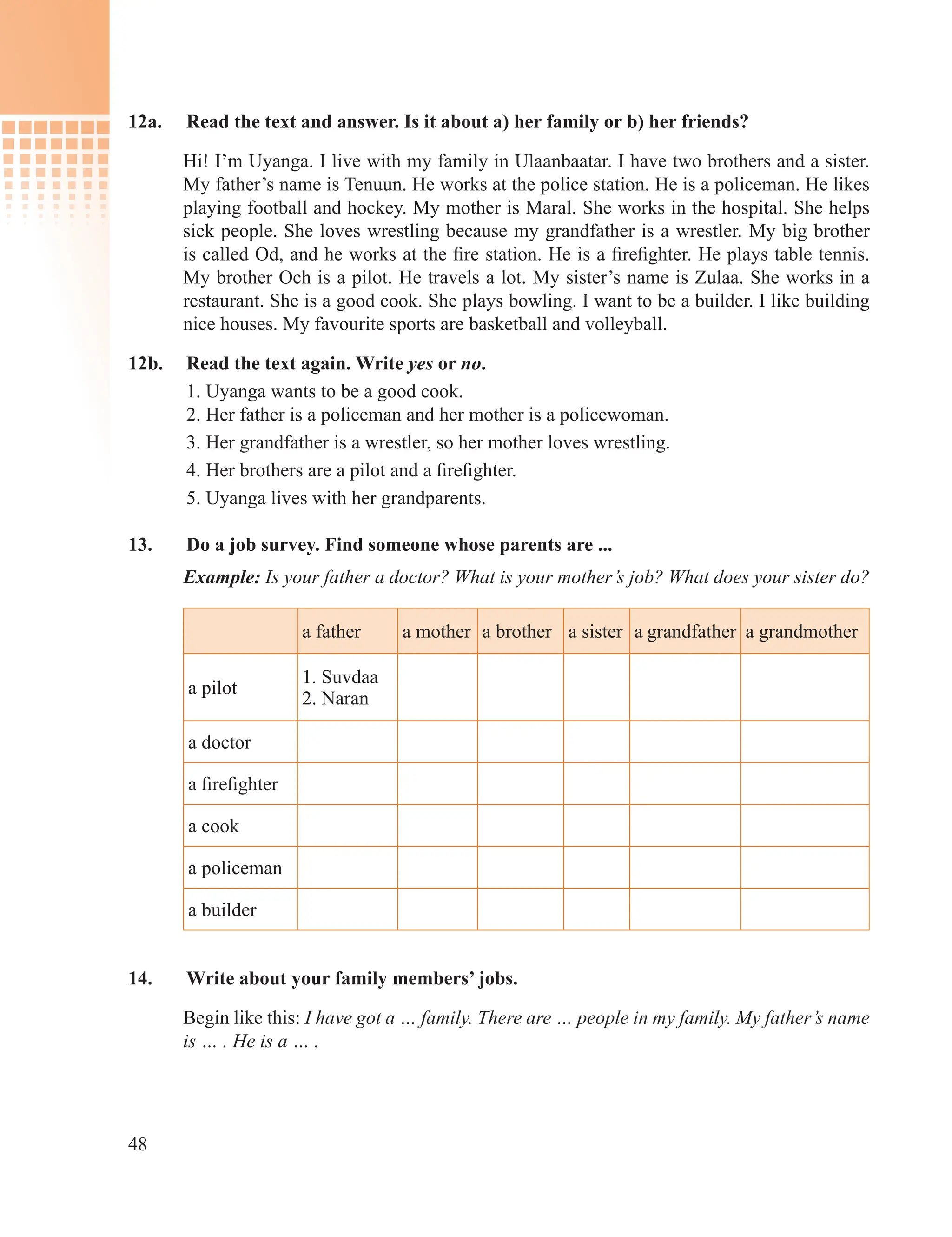 48
12a. Read the text and answer. Is it about a) her family or b) her friends?
Hi! I’m Uyanga. I live with my family in Ulaanbaatar. I have two brothers and a sister.
My father’s name is Tenuun. He works at the police station. He is a policeman. He likes
playing football and hockey. My mother is Maral. She works in the hospital. She helps
sick people. She loves wrestling because my grandfather is a wrestler. My big brother
is called Od, and he works at the fire station. He is a firefighter. He plays table tennis.
My brother Och is a pilot. He travels a lot. My sister’s name is Zulaa. She works in a
restaurant. She is a good cook. She plays bowling. I want to be a builder. I like building
nice houses. My favourite sports are basketball and volleyball.
12b. Read the text again. Write yes or no.
1. Uyanga wants to be a good cook.
2. Her father is a policeman and her mother is a policewoman.
3. Her grandfather is a wrestler, so her mother loves wrestling.
4. Her brothers are a pilot and a firefighter.
5. Uyanga lives with her grandparents.
13. Do a job survey. Find someone whose parents are ...
Example: Is your father a doctor? What is your mother’s job? What does your sister do?
a father a mother a brother a sister a grandfather a grandmother
a pilot
1. Suvdaa
2. Naran
a doctor
a firefighter
a cook
a policeman
a builder
14. Write about your family members’ jobs.
Begin like this: I have got a … family. There are … people in my family. My father’s name
is … . He is a … .
 