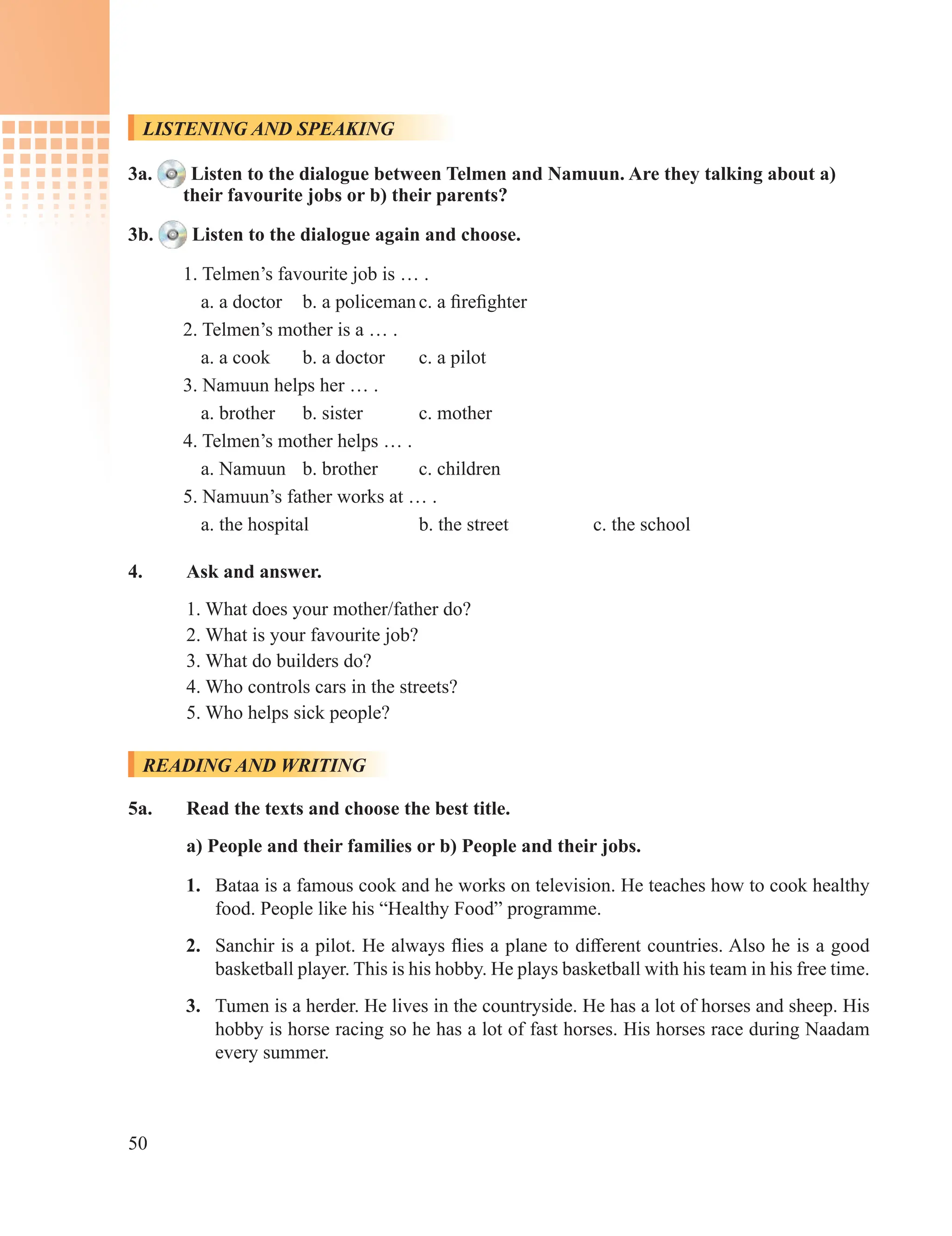 50
LISTENING AND SPEAKING
3a. Listen to the dialogue between Telmen and Namuun. Are they talking about a)
their favourite jobs or b) their parents?
3b. Listen to the dialogue again and choose.
1. Telmen’s favourite job is … .
a. a doctor b. a policemanc. a firefighter
2. Telmen’s mother is a … .
a. a cook b. a doctor c. a pilot
3. Namuun helps her … .
a. brother b. sister c. mother
4. Telmen’s mother helps … .
a. Namuun b. brother c. children
5. Namuun’s father works at … .
a. the hospital b. the street c. the school
4. Ask and answer.
1. What does your mother/father do?
2. What is your favourite job?
3. What do builders do?
4. Who controls cars in the streets?
5. Who helps sick people?
READING AND WRITING
5a. Read the texts and choose the best title.
a) People and their families or b) People and their jobs.
1. Bataa is a famous cook and he works on television. He teaches how to cook healthy
food. People like his “Healthy Food” programme.
2. Sanchir is a pilot. He always flies a plane to different countries. Also he is a good
basketball player. This is his hobby. He plays basketball with his team in his free time.
3. Tumen is a herder. He lives in the countryside. He has a lot of horses and sheep. His
hobby is horse racing so he has a lot of fast horses. His horses race during Naadam
every summer.
 
