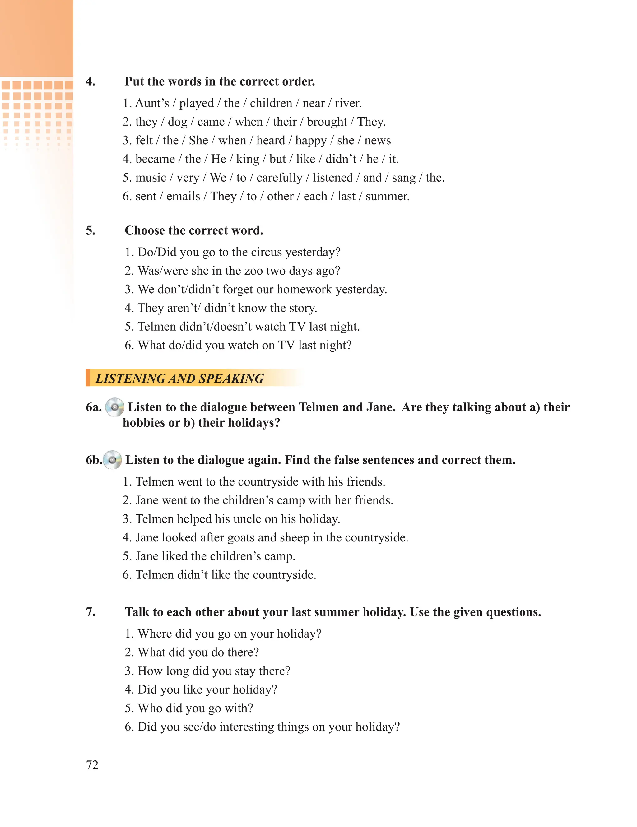 72
4. Put the words in the correct order.
1. Aunt’s / played / the / children / near / river.
2. they / dog / came / when / their / brought / They.
3. felt / the / She / when / heard / happy / she / news
4. became / the / He / king / but / like / didn’t / he / it.
5. music / very / We / to / carefully / listened / and / sang / the.
6. sent / emails / They / to / other / each / last / summer.
5. Choose the correct word.
1. Do/Did you go to the circus yesterday?
2. Was/were she in the zoo two days ago?
3. We don’t/didn’t forget our homework yesterday.
4. They aren’t/ didn’t know the story.
5. Telmen didn’t/doesn’t watch TV last night.
6. What do/did you watch on TV last night?
LISTENING AND SPEAKING
6a. Listen to the dialogue between Telmen and Jane. Are they talking about a) their
hobbies or b) their holidays?
6b. Listen to the dialogue again. Find the false sentences and correct them.
1. Telmen went to the countryside with his friends.
2. Jane went to the children’s camp with her friends.
3. Telmen helped his uncle on his holiday.
4. Jane looked after goats and sheep in the countryside.
5. Jane liked the children’s camp.
6. Telmen didn’t like the countryside.
7. Talk to each other about your last summer holiday. Use the given questions.
1. Where did you go on your holiday?
2. What did you do there?
3. How long did you stay there?
4. Did you like your holiday?
5. Who did you go with?
6. Did you see/do interesting things on your holiday?
 