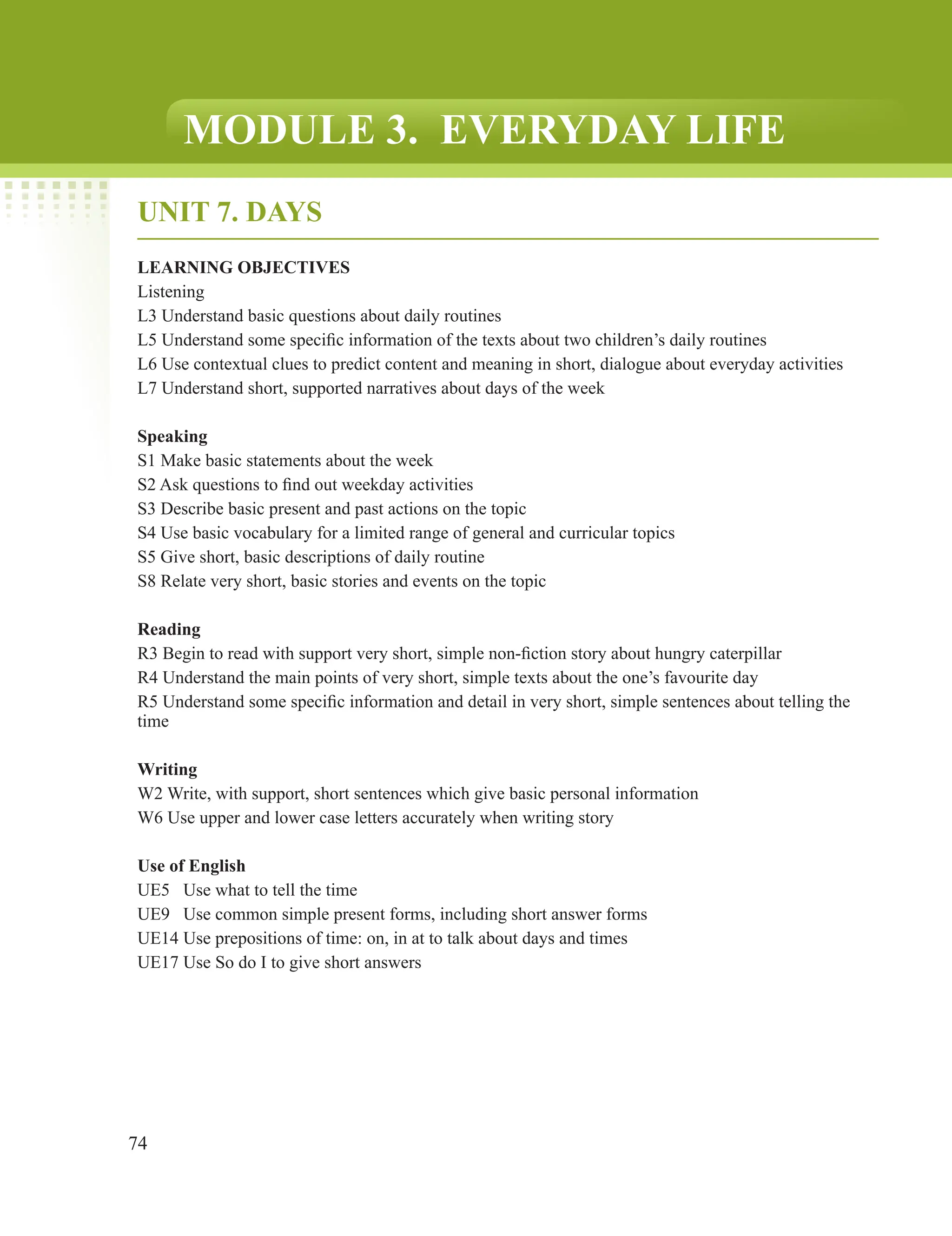 74
MODULE 3. EVERYDAY LIFE
UNIT 7. DAYS
LEARNING OBJECTIVES
Listening
L3 Understand basic questions about daily routines
L5 Understand some specific information of the texts about two children’s daily routines
L6 Use contextual clues to predict content and meaning in short, dialogue about everyday activities
L7 Understand short, supported narratives about days of the week
Speaking
S1 Make basic statements about the week
S2 Ask questions to find out weekday activities
S3 Describe basic present and past actions on the topic
S4 Use basic vocabulary for a limited range of general and curricular topics
S5 Give short, basic descriptions of daily routine
S8 Relate very short, basic stories and events on the topic
Reading
R3 Begin to read with support very short, simple non-fiction story about hungry caterpillar
R4 Understand the main points of very short, simple texts about the one’s favourite day
R5 Understand some specific information and detail in very short, simple sentences about telling the
time
Writing
W2 Write, with support, short sentences which give basic personal information
W6 Use upper and lower case letters accurately when writing story
Use of English
UE5 Use what to tell the time
UE9 Use common simple present forms, including short answer forms
UE14 Use prepositions of time: on, in at to talk about days and times
UE17 Use So do I to give short answers
 