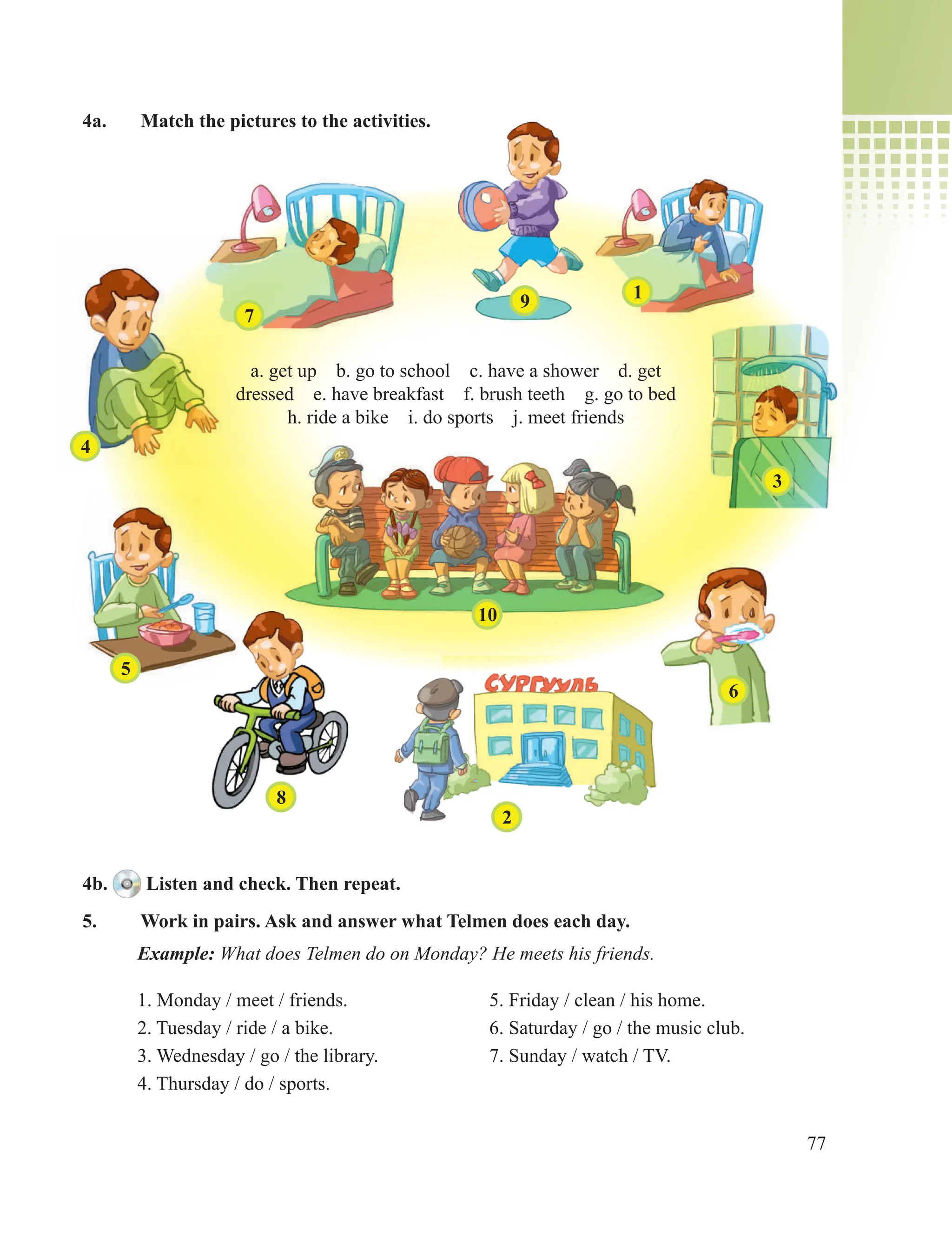 77
4a. Match the pictures to the activities.
4b. Listen and check. Then repeat.
5. Work in pairs. Ask and answer what Telmen does each day.
Example: What does Telmen do on Monday? He meets his friends.
1. Monday / meet / friends. 5. Friday / clean / his home.
2. Tuesday / ride / a bike. 6. Saturday / go / the music club.
3. Wednesday / go / the library. 7. Sunday / watch / TV.
4. Thursday / do / sports.
a. get up b. go to school c. have a shower d. get
dressed e. have breakfast f. brush teeth g. go to bed
h. ride a bike i. do sports j. meet friends
7
9 1
3
6
2
8
5
4
10
 