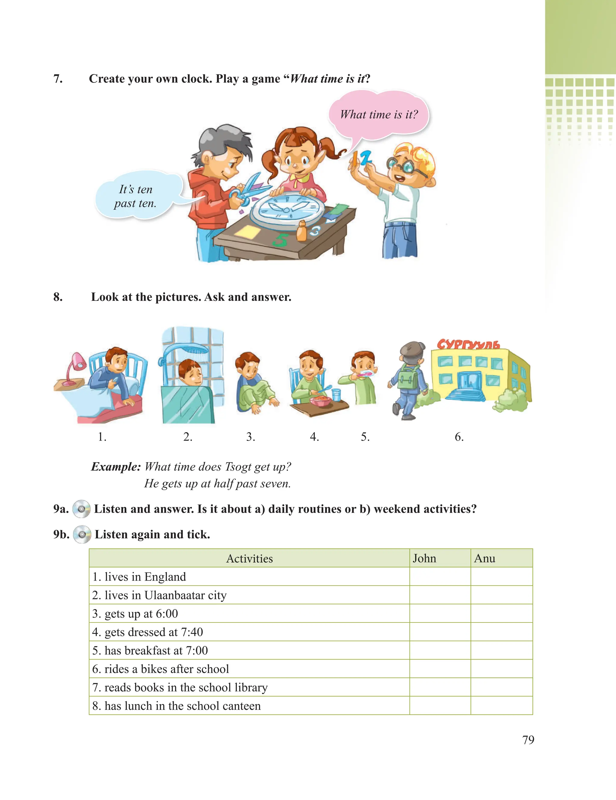 79
7. Create your own clock. Play a game “What time is it?
8. Look at the pictures. Ask and answer.
Example: What time does Tsogt get up?
He gets up at half past seven.
9a. Listen and answer. Is it about a) daily routines or b) weekend activities?
9b. Listen again and tick.
Activities John Anu
1. lives in England
2. lives in Ulaanbaatar city
3. gets up at 6:00
4. gets dressed at 7:40
5. has breakfast at 7:00
6. rides a bikes after school
7. reads books in the school library
8. has lunch in the school canteen
What time is it?
It’s ten
past ten.
1. 2. 3. 4. 5. 6.
 
