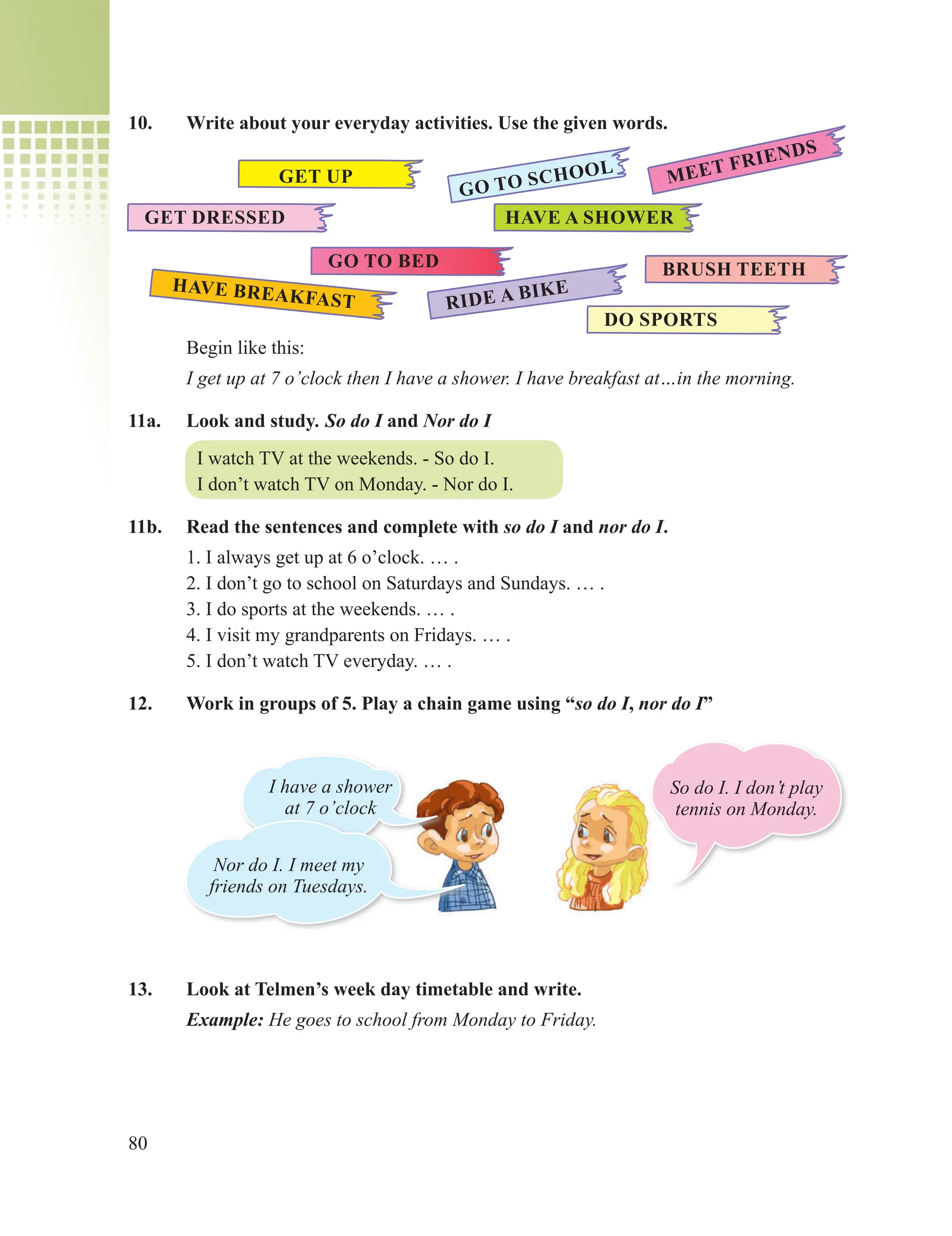 80
10. Write about your everyday activities. Use the given words.
Begin like this:
I get up at 7 o’clock then I have a shower. I have breakfast at…in the morning.
11a. Look and study. So do I and Nor do I
I watch TV at the weekends. - So do I.
I don’t watch TV on Monday. - Nor do I.
11b. Read the sentences and complete with so do I and nor do I.
1. I always get up at 6 o’clock. … .
2. I don’t go to school on Saturdays and Sundays. … .
3. I do sports at the weekends. … .
4. I visit my grandparents on Fridays. … .
5. I don’t watch TV everyday. … .
12. Work in groups of 5. Play a chain game using “so do I, nor do I”
13. Look at Telmen’s week day timetable and write.
Example: He goes to school from Monday to Friday.
GET UP
HAVE A SHOWER
GET DRESSED
HAVE BREAKFAST
BRUSH TEETH
GO TO BED
RIDE A BIKE
DO SPORTS
MEET FRIENDS
GO TO SCHOOL
I have a shower
at 7 o’clock
Nor do I. I meet my
friends on Tuesdays.
So do I. I don’t play
tennis on Monday.
 