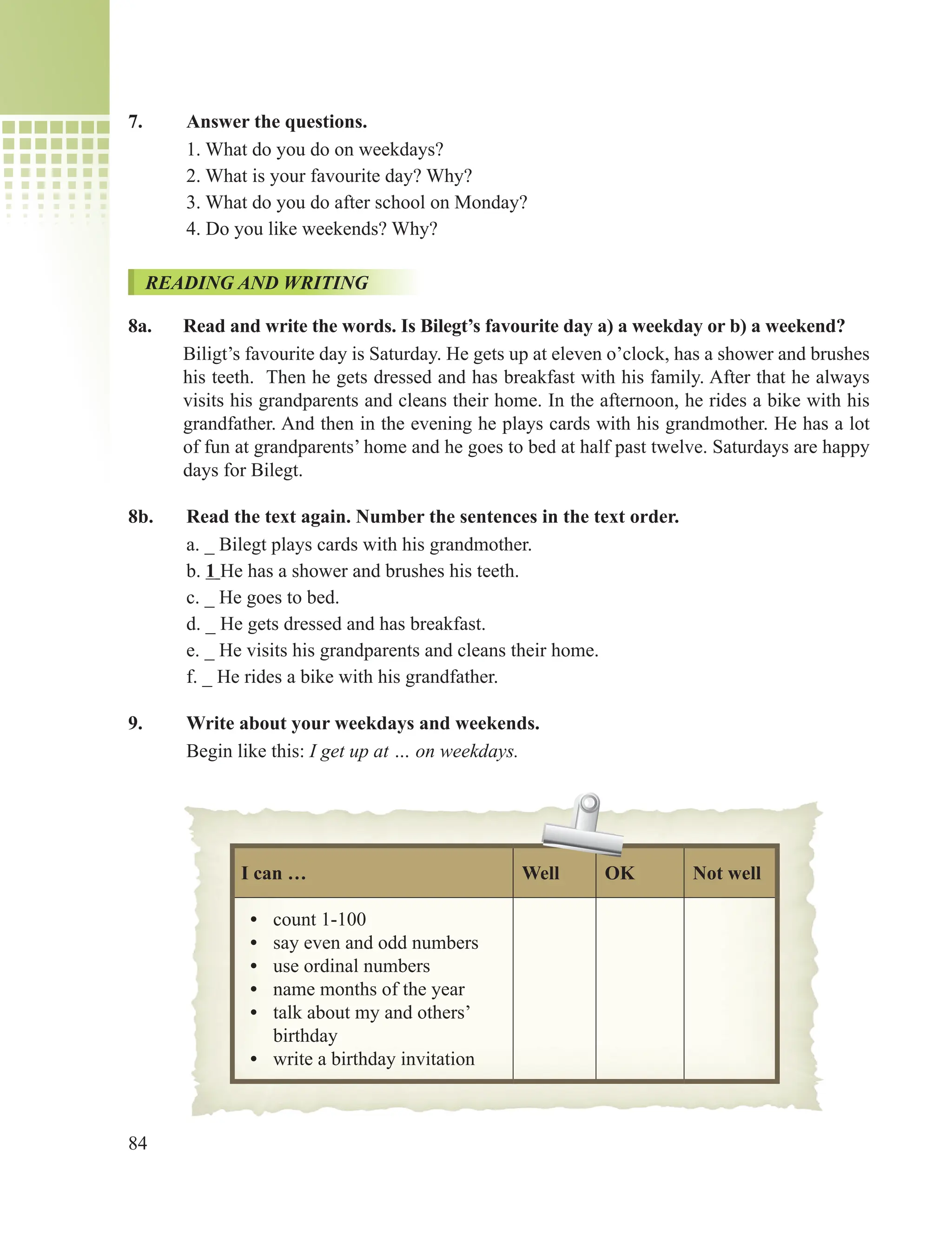 84
7. Answer the questions.
1. What do you do on weekdays?
2. What is your favourite day? Why?
3. What do you do after school on Monday?
4. Do you like weekends? Why?
READING AND WRITING
8a. Read and write the words. Is Bilegt’s favourite day a) a weekday or b) a weekend?
Biligt’s favourite day is Saturday. He gets up at eleven o’clock, has a shower and brushes
his teeth. Then he gets dressed and has breakfast with his family. After that he always
visits his grandparents and cleans their home. In the afternoon, he rides a bike with his
grandfather. And then in the evening he plays cards with his grandmother. He has a lot
of fun at grandparents’ home and he goes to bed at half past twelve. Saturdays are happy
days for Bilegt.
8b. Read the text again. Number the sentences in the text order.
a. _ Bilegt plays cards with his grandmother.
b. 1 He has a shower and brushes his teeth.
c. _ He goes to bed.
d. _ He gets dressed and has breakfast.
e. _ He visits his grandparents and cleans their home.
f. _ He rides a bike with his grandfather.
9. Write about your weekdays and weekends.
Begin like this: I get up at … on weekdays.
I can … Well OK Not well
• count 1-100
• say even and odd numbers
• use ordinal numbers
• name months of the year
• talk about my and others’
birthday
• write a birthday invitation
 