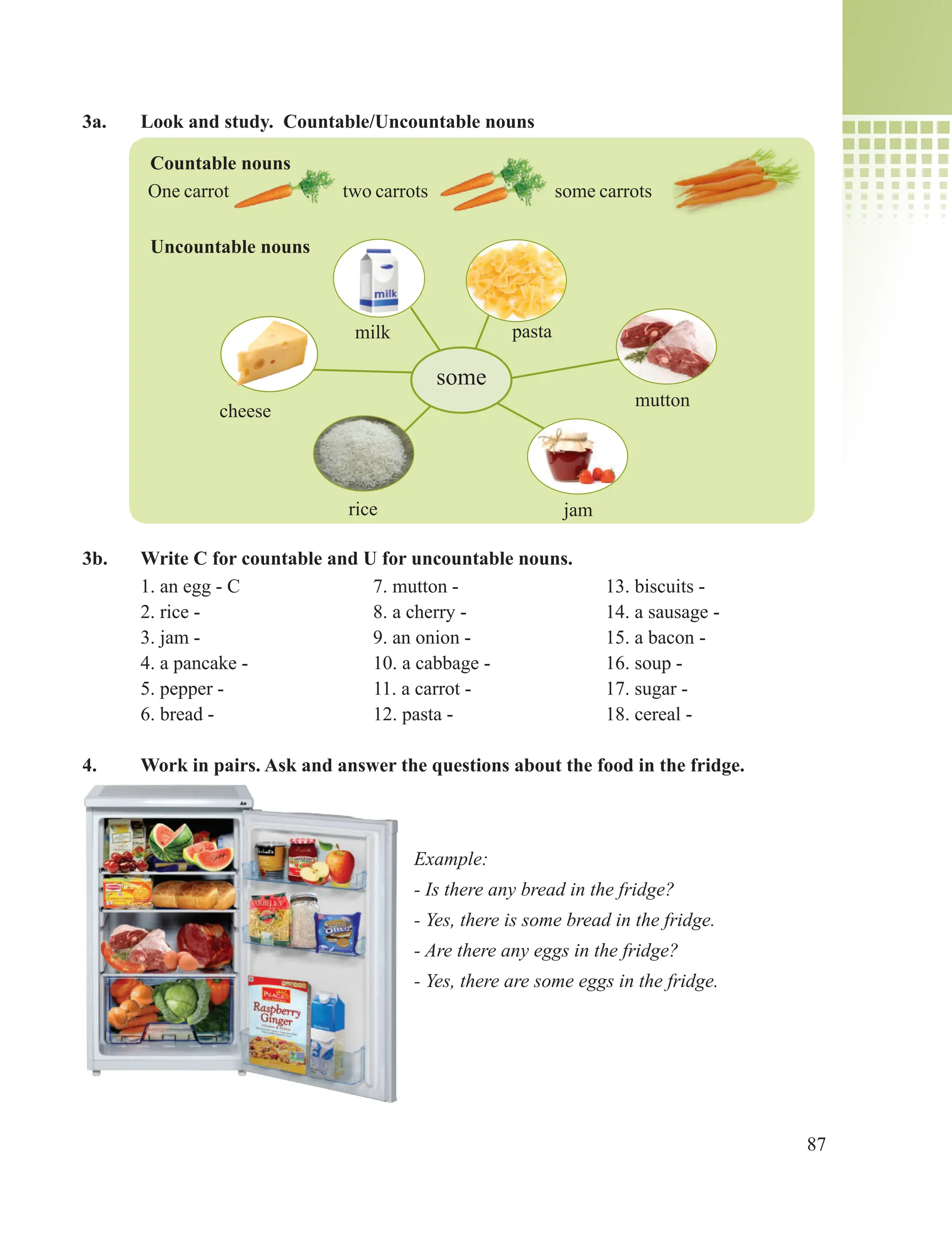87
3a. Look and study. Countable/Uncountable nouns
Countable nouns
One carrot two carrots some carrots
Uncountable nouns
3b. Write C for countable and U for uncountable nouns.
1. an egg - C 7. mutton - 13. biscuits -
2. rice - 8. a cherry - 14. a sausage -
3. jam - 9. an onion - 15. a bacon -
4. a pancake - 10. a cabbage - 16. soup -
5. pepper - 11. a carrot - 17. sugar -
6. bread - 12. pasta - 18. cereal -
4. Work in pairs. Ask and answer the questions about the food in the fridge.
cheese
some
jam
pasta
mutton
milk
rice
Example:
- Is there any bread in the fridge?
- Yes, there is some bread in the fridge.
- Are there any eggs in the fridge?
- Yes, there are some eggs in the fridge.
 