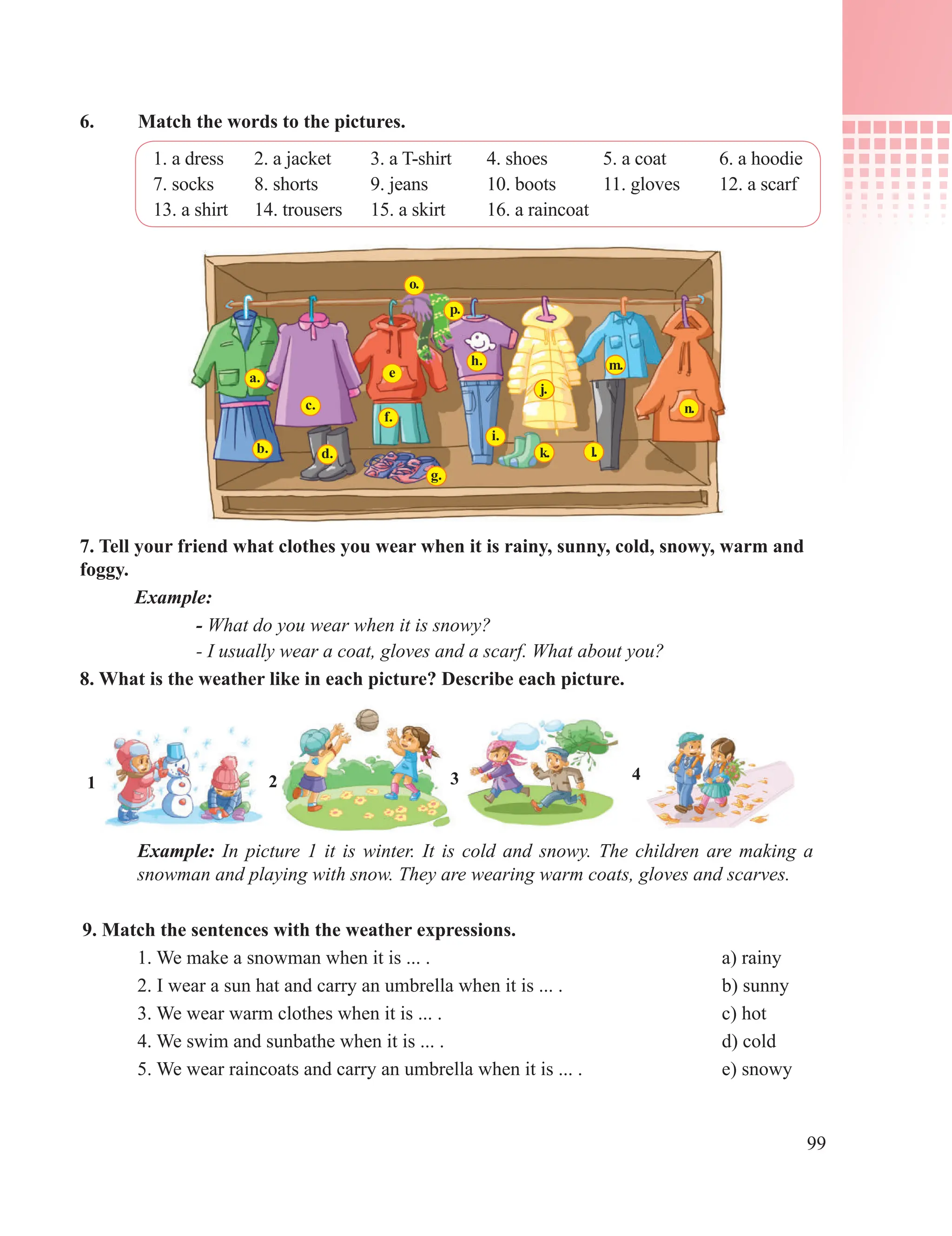 99
6. Match the words to the pictures.
1. a dress 2. a jacket 3. a T-shirt 4. shoes 5. a coat 6. a hoodie
7. socks 8. shorts 9. jeans 10. boots 11. gloves 12. a scarf
13. a shirt 14. trousers 15. a skirt 16. a raincoat
7. Tell your friend what clothes you wear when it is rainy, sunny, cold, snowy, warm and
foggy.
Example:
- What do you wear when it is snowy?
- I usually wear a coat, gloves and a scarf. What about you?
8. What is the weather like in each picture? Describe each picture.
a.
b.
c.
d.
e
f.
g.
p.
o.
h.
i.
m.
l.
n.
k.
j.
1 2 3 4
Example: In picture 1 it is winter. It is cold and snowy. The children are making a
snowman and playing with snow. They are wearing warm coats, gloves and scarves.
9. Match the sentences with the weather expressions.
1. We make a snowman when it is ... . a) rainy
2. I wear a sun hat and carry an umbrella when it is ... . b) sunny
3. We wear warm clothes when it is ... . c) hot
4. We swim and sunbathe when it is ... . d) cold
5. We wear raincoats and carry an umbrella when it is ... . e) snowy
 