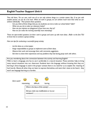 EnglishTeacher Support Unit 6
10
Then tell them, 'On our own, each one of us can only achieve things to a certain extent. But, if we join with
another person, we can do a lot more. When we work in groups, we can achieve much more than what we can
achieve individually.' Then present these questions.
・ Can you think of three things that you (as students) can do to make our school better? Safer?
・ What can you do to make our classroom better?
・ How can you improve our playground (if you have one, that is)?
・ How we can make the morning assembly more interesting?
These are open-ended questions. Let them work in groups and come up with more ideas. (Refer to U
to know how to conduct a group activity).
Here are tips for conducting a successful group activity:
・ List the ideas on a chart paper.
・ Assign responsibilities to groups to implement some of their ideas.
・ Observe their work and encourage them with comments, suggestions.
・ Ask them to share their experiences and any problems they had during group work with others.
Are you wondering about the connection between this activity and learning English?
Well, t o learn a language, one has to use it preferably in a natural situation. These activities help to bring
many natural situations into our classroom. Students learn the language without knowing that they are
learning it. Since language is used in the proper context there is no need for us to explain the meaning of
hard words. Above all, when they are keen to express themselves, and want their views to be heard, they
won’t see language learning as a burden.
Did it work?
interesting
What is the focus of this activity?...................................................
variations?..............................................................................................
..................................................................................................................
 