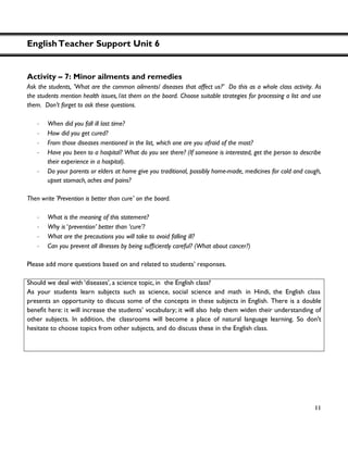 EnglishTeacher Support Unit 6
11
Activity – 7: Minor ailments and remedies
Ask the students, 'What are the common ailments/ diseases that affect us?' Do this as a whole class activity. As
the students mention health issues, list them on the board. Choose suitable strategies for processing a list and use
them. Don’t forget to ask these questions.
・ When did you fall ill last time?
・ How did you get cured?
・ From those diseases mentioned in the list, which one are you afraid of the most?
・ Have you been to a hospital? What do you see there? (If someone is interested, get the person to describe
their experience in a hospital).
・ Do your parents or elders at home give you traditional, possibly home-made, medicines for cold and cough,
upset stomach, aches and pains?
Then write 'Prevention is better than cure' on the board.
・ What is the meaning of this statement?
・ Why is ‘prevention’ better than ‘cure’?
・ What are the precautions you will take to avoid falling ill?
・
Please add more questions based on and related to students’ responses.
Should we deal with ‘diseases’, a science topic, in the English class?
As your students learn subjects such as science, social science and math in Hindi, the English class
presents an opportunity to discuss some of the concepts in these subjects in English. There is a double
t will increase the students’ vocabulary; it will also help them widen their understanding of
other subjects. In addition, the classrooms will become a place of natural language learning. So don't
hesitate to choose topics from other subjects, and do discuss these in the English class.
 
