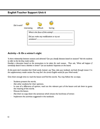 EnglishTeacher Support Unit 6
12
Did it work?
Activity – 8: On a winter's night
'Is there relationship between seasons and ailments? Can you classify diseases based on seasons?' Ask the students
to refer to the list they made earlier.
Develop a discussion based on the precautions to be taken for each season. Then ask, 'What will happen if
somebody doesn’t have a blanket in winter?' List out students’ responses on the board.
At this point don’t translate their Hindi words. Instead, say 'Now, take your textbook and look through Lesson 4 in
the correct English words for your Hindi words.'
Give them enough time to read the lesson and the words. You may follow the se steps.
・ Students present the words.
・ Ask other students for their opinions.
・ In case of a difference of opinion, read out the relevant part of the lesson and ask them to guess
the meaning of the words.
・ Discuss the lesson.
・ Ask them to copy down the sentences which shows the harshness of winter.
・ Implement the activities suggested in the textbook.
What is the focus of this activity?...................................................
variations?..............................................................................................
.................................................................................................................
 