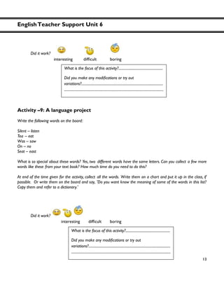 EnglishTeacher Support Unit 6
13
Did it work?
Activity –9: A language project
Write the following words on the board:
Silent – listen
Tea – eat
Was – saw
On – no
Seat – east
What is so special about these words? Yes, two different words have the same letters. Can you collect a few more
words like these from your text book? How much time do you need to do this?
At end of the time given for the activity, collect all the words. Write them on a chart and put it up in the class, if
possible. Or write them on the board and say, 'Do you want know the meaning of some of the words in this list?
Copy them and refer to a dictionary.'
Did it work?
What is the focus of this activity?...................................................
Did you
variations?..............................................................................................
..................................................................................................................
What is the focus of this activity?...................................................
variations?..............................................................................................
..................................................................................................................
 