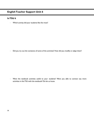 EnglishTeacher Support Unit 6
14
InTSU 6
・ Which activity did your students like the most?
・ Did you try out the variations of some of the activities? How did you modify or adapt them?
・ Were the textbook activities useful to your students? Were you able to connect any more
activities in this TSU with the textbook? Do let us know.
 