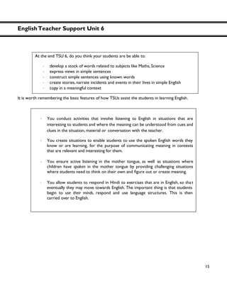 EnglishTeacher Support Unit 6
15
It is worth remembering the basic features of how TSUs assist the students in learning English.
At the end TSU 6, do you think your students are be able to:
・ develop a stock of words related to subjects like Maths, Science
・ express views in simple sentences
・ construct simple sentences using known words
・ create stories, narrate incidents and events in their lives in simple English
・ copy in a meaningful context
・ You conduct activities that involve listening to English in situations that are
interesting to students and where the meaning can be understood from cues and
clues in the situation, material or conversation with the teacher.
・ You create situations to enable students to use the spoken English words they
know or are learning, for the purpose of communicating meaning in contexts
that are relevant and interesting for them.
・ You ensure active listening in the mother tongue, as well as situations where
children have spoken in the mother tongue by providing challenging situations
where students need to think on their own and
・ You allow students to respond in Hindi to exercises that are in English, so tha t
eventually they may move towards English. The important thing is that students
begin to use their minds, respond and use language structures. This is then
carried over to English.
 