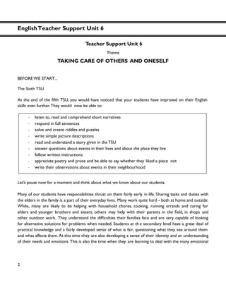 EnglishTeacher Support Unit 6
2
Teacher Support Unit 6
Theme
TAKING CARE OF OTHERS AND ONESELF
BEFORE WE START...
The Sixth TSU
skills even further. They would now be able to:
Let’s pause now for a moment and think about what we know about our students.
Many of our students have responsibilities thrust on them fairly early in life. Sharing tasks and duties with
the elders in the family is a part of their everyday lives. Many work quite hard - both at home and outside.
While, many are likely to be helping with household chores, cooking, running errands and caring for
elders and younger brothers and sisters, others may help with their parents in the , in shops and
other outdoor work. Th their families face and are very capable of looking
for alternative solutions for problems when needed. Students at th e secondary level have a great deal of
practical knowledge and a fairly developed sense of what is fair, questioning what they see around them
and what affects them. At this time they are also developing a sense of their identity and an understanding
of their needs and emotions. This is also the time when they are learning to deal with the many emotional
・ listen to, read and comprehend short narratives
・ respond in full sentences
・ solve and create riddles and puzzles
・ write simple picture descriptions
・ read and understand a story given in the TSU
・ answer questions about events in their lives and about the place they live
・ follow written instructions
・ appreciate poetry and prose and be able to say whether they liked a piece not
・ write their observations about events in their neighbourhood
 