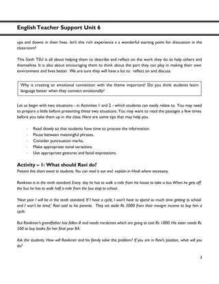 EnglishTeacher Support Unit 6
3
ups and downs in their lives. Isn't this rich experience s a wonderful starting point for discussion in the
classroom?
This Sixth TSU is all about helpin
themselves. It is also about encouraging them to think about the part they can play in making their own
environment and lives better. We are sure they will have a lot to on and discuss.
Let us begin with two situations - in Activities 1 and 2 - which students can easily relate to. You may need
to prepare a little before presenting these two situations. You may want to read the passages a few times
before you take them up in the class. Here are some tips that may help you.
・ Read slowly so that students have time to process the information.
・ Pause between meaningful phrases.
・ Consider punctuation marks.
・ Make appropriate tonal variations.
・ Use appropriate gestures and facial expressions.
Activity – 1: What should Ravi do?
Present this short event to students. You can read it out and explain in Hindi where necessary.
Ravikiran is in the ninth standard. Every day he has to walk a mile from his house to take a bus.When he gets off
the bus he has to walk half a mile from the bus stop to school.
'Next year I will be in the tenth standard. If I have a cycle, I won't have to spend so much time getting to school
and I won’t be tired,' Ravi said to his parents. They set aside Rs 3000 from their meagre income to buy him a
cycle.
But Ravikiran’s grandfather has fallen ill and needs medicines which are going to cost Rs 1000. His sister needs Rs
Ask the students: How will Ravikiran and his family solve this problem? If you are in Ravi’s position, what will you
do?
Why is creating an emotional connection with the theme important? Do you think students learn
language better when they connect emotionally?
 