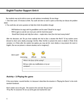 EnglishTeacher Support Unit 6
4
Your students may not be able to come up with solutions immediately. Do two things:
1. Give them some 10 minutes to think. You could ask them to work in pairs so that they can discuss the problem
better.
2. You could also ask some questions to help them think the problem through.
・ Will Ravikiran be angry with his grandfather and his sister? Should he be angry?
・ Will he agree to wait for one more year until the hard times pass?
・ Should Ravi’s family seek help from others – maybe take a loan from the local money lender?
After the discussion, ask 'Do you know anybody who had to face a situation like Ravi’s?' If any student comes
forward to share some details, encourage him/her. Allow him/her to present the event or details in Hindi. If the
narration is in Hindi, after the student has spoken, you may ask for more details, or may present the event in
English. (You too can present a relevant situation, real or imaginary!).
Did it work?
Activity – 2: Playing the game
If the story below sounds familiar, it is because it describes the situation in 'Playing the Game' in the ninth
standard textbook.
Ravi’s mother was at the gate. She waved to him and said, 'Do your best.'
'I'll try Ma,' he answered. He ran out of the gate and reached the road.
What is the focus of this activity?...................................................
variations?..............................................................................................
..................................................................................................................
 