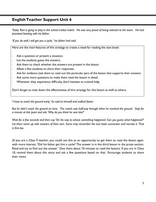 EnglishTeacher Support Unit 6
5
Today Ravi is going to play in the school cricket match. He was very proud of being selected to the team. He had
practised bowling with his father.
'If you do well, I will get you a cycle,' his father had said.
'I have to reach the ground early,' he said to himself and walked faster.
But he didn’t reach the ground on time. The match was half-way through when he reached the ground. Stop for
a minute at this point and ask 'Why do you think he was late?'
Wait for a few seconds and then say 'On his way to school, something happened. Can you guess what happened?'
Let them come up with answers of their own. Some may remember the text book connection and narrate it. That
(If you are a Class 9 teacher, you could use this as an opportunity to get them to read the lesson again
with more interest. 'Did his father get him a cycle? The answer is in the third lesson in the prose section.
.' Give them about 10 minutes to read the lesson). If you are in Class
10, remind them about this story and ask a few questions based on that. Encourage students to share
their views.
Here are the main features of this strategy to create a need for reading the text book:
・ Ask a question or present a situation.
・ Let the students guess the answers.
・ Ask them to check whether the answers are present in the lesson.
・ Allow a few students to share their responses.
・ Ask for evidence (ask them to read out the particular part of the lesson that supports their answer).
・ Ask some more questions to make them read the lesson in detail.
・ Whenever they experience , don’t hesitate to extend help.
Don’t forget to note down the effectiveness of this strategy for this lesson as well as others.
 