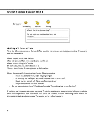 EnglishTeacher Support Unit 6
6
Did it work?
Activity – 3: Lover of cats
Write the following sentences on the board. Make sure that everyone can see what you are writing. If necessary,
read out the sentences.
Mohan stopped his car; blew the horn.
Many cats appeared from nowhere and came near his car.
Mohan took out a bag full of biscuits.
He took out a plate and put the biscuits on it.
The cats started eating. A smile appeared on Mohan’s face.
Have a discussion with the students based on the following questions:
・ Should you feed cats when people are going hungry?
・ At least dogs are useful pets; why should someone raise a cat as a pet?
・ Should you love animals only if they are of some use to us?
・ Do you know anyone who loves animals?
・ Do you have animals at home?What kinds of animal s? Do you know how to care for them?
If students are interested, ask more questions. Treat this activity as an opportunity to help your students
share ce. You could ask students to write interesting events related to
their pet animals in simple sentences. The stories can be real or imaginary.
What is the focus of this activity?...................................................
Did you make any
variations?..............................................................................................
.................................................................................................................
 