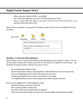 EnglishTeacher Support Unit 6
8
・ Will you show your emotions to Nisha – cry, perhaps?
・ Has a similar event happened in your life or in the life of someone you know?
・ There is a local Hakim who claims to cure cancer. You are not sure of his cla im. But he is not
expensive.Will you take Nisha to him?
Note: If there is a problem in using a girl’s name (Nisha), replace it with a boy’s name (Dinkar). Use your
discretion.
Did it work?
interesting
Activity – 5:
Ask the following issues. Any response is welcome. (You can
add more issues of interest your students This activity can be spread over several classes – say,
- focusing on one issue at a time.)
・ You are being teased or bullied in school
・ You notice that another student is also being teased or bullied (she/he may or may not be your friend).
・ There is a lot of garbage near the school, on the streets, near your home.
・ The lights go off regularly when you have to do homework in the evenings.
・ Your neighborhood .
Here are some suggestions for implementing this activity.
・ Divide the students into groups of four/
・ problem to each group
・ Give them 15-20 minutes to think about the solutions.
・ Move around the class and help the groups. Try to provide English words whenever possible.
Wha .........................
?................................................................................
.................................................................................................
 