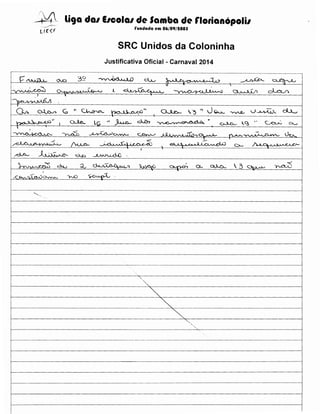 --~4 liga dal IICOial de Samba de rlotianopolil
rundada em 06/09/tOOS

ur~F

SRC Unidos da Coloninha
Justificativa Oficial- Carnaval 2014
~--····-

····--·······-----··-···---··-····-···-········--·····-----·-··-·············-·-·····-···-··--····--·············-······--·--········· ·······················-·-···-----·-···············------··················------·-··············---···-·-··-·---- ··········-·············--·-·····································

" -r . ..,
1-y-

,:,~

v
0;...

._,.,..

A

;: .. ,

-cl,_,.,._U.. . .r...

_..

~

~

~



)

I·"''' A~ t...J.h. J

~',

~ ~

'--'~c. ~.. ~,:)·'
I

~~

t

t'

~

~

~

lc;

po.all"rf..'·"
~• ~

~~

~

OJ...c,_

,-~

'"

-0-Qv._ ~ u.~

~"

~ •<~•~--·

·7"r,("'"J

oJ-.o_..

~

1,.<?! "

~

dJ......
C"-....

~~ u~.J>...

~--~---~----~---~~--~~-~~~)

A ~A

1.ln.. 'o-..rvv--

"'-0

$L";_

..p1

.

""'- ..

l------------------'-;----------------------------1

~-

1--------------------------------~...... .. '- - - - - - - - - - - - - - " -

'···· .•....

 