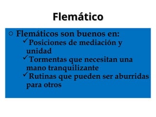 Flemático
Flemático
o Flemáticos son buenos en:
Posiciones de mediación y
unidad
Tormentas que necesitan una
mano tranquilizante
Rutinas que pueden ser aburridas
para otros
 