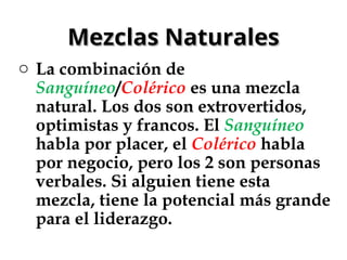 Mezclas Naturales
Mezclas Naturales
o La combinación de
Sanguíneo/Colérico es una mezcla
natural. Los dos son extrovertidos,
optimistas y francos. El Sanguíneo
habla por placer, el Colérico habla
por negocio, pero los 2 son personas
verbales. Si alguien tiene esta
mezcla, tiene la potencial más grande
para el liderazgo.
 