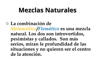 Mezclas Naturales
Mezclas Naturales
o La combinación de
Melancólico/Flemático es una mezcla
natural. Los dos son introvertidos,
pesimistas y callados. Son más
serios, miran le profundidad de las
situaciones y no quieren ser el centro
de la atención.
 