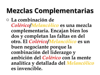 Mezclas Complementarias
Mezclas Complementarias
o La combinación de
Colérico/Melancólico es una mezcla
complementaria. Encajan bien los
dos y completan las faltas en del
otro. El Colérico/Melancólico es un
buen negociante porque la
combinación del liderazgo y
ambición del Colérico con la mente
analítica y detallada del Melancólico
es invencible.
 